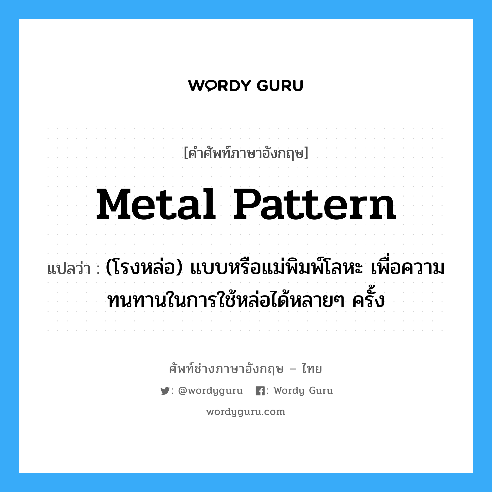 metal pattern แปลว่า?, คำศัพท์ช่างภาษาอังกฤษ - ไทย metal pattern คำศัพท์ภาษาอังกฤษ metal pattern แปลว่า (โรงหล่อ) แบบหรือแม่พิมพ์โลหะ เพื่อความทนทานในการใช้หล่อได้หลายๆ ครั้ง