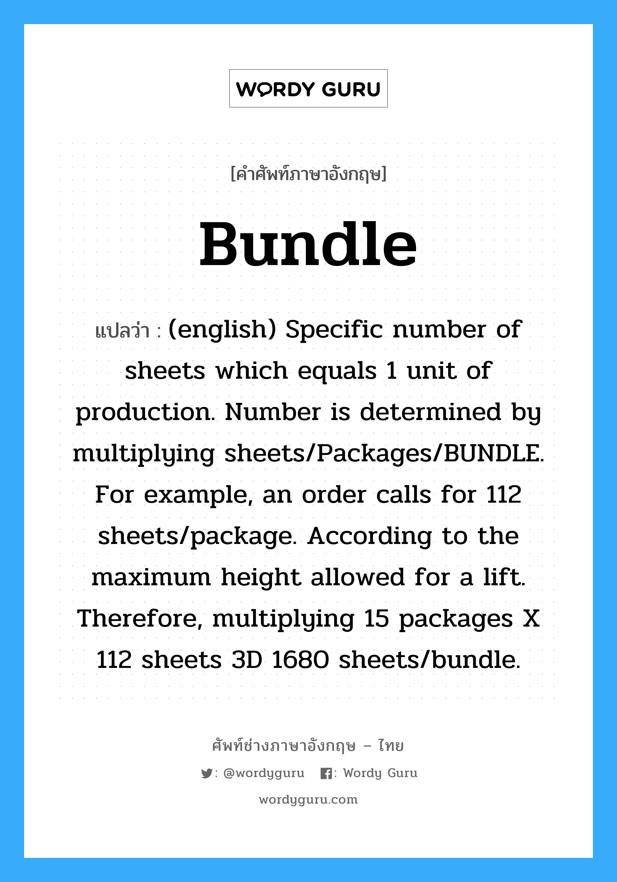 (english) Specific number of sheets which equals 1 unit of production. Number is determined by multiplying sheets/Packages/BUNDLE. For example, an order calls for 112 sheets/package. According to the maximum height allowed for a lift. Therefore, multiplying 15 packages X 112 sheets 3D 1680 sheets/bundle. ภาษาอังกฤษ?, คำศัพท์ช่างภาษาอังกฤษ - ไทย (english) Specific number of sheets which equals 1 unit of production. Number is determined by multiplying sheets/Packages/BUNDLE. For example, an order calls for 112 sheets/package. According to the maximum height allowed for a lift. Therefore, multiplying 15 packages X 112 sheets 3D 1680 sheets/bundle. คำศัพท์ภาษาอังกฤษ (english) Specific number of sheets which equals 1 unit of production. Number is determined by multiplying sheets/Packages/BUNDLE. For example, an order calls for 112 sheets/package. According to the maximum height allowed for a lift. Therefore, multiplying 15 packages X 112 sheets 3D 1680 sheets/bundle. แปลว่า Bundle
