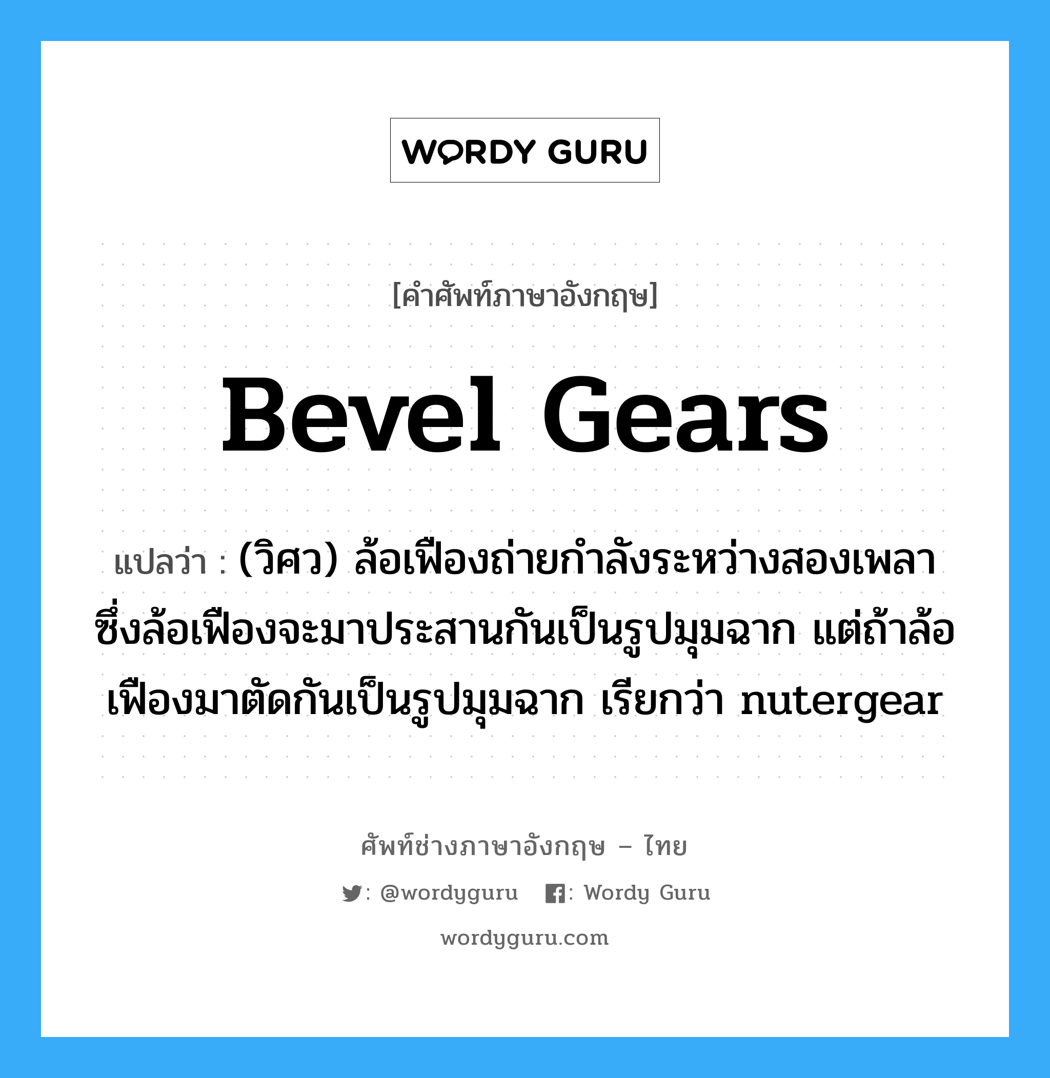 bevel gears แปลว่า?, คำศัพท์ช่างภาษาอังกฤษ - ไทย bevel gears คำศัพท์ภาษาอังกฤษ bevel gears แปลว่า (วิศว) ล้อเฟืองถ่ายกำลังระหว่างสองเพลา ซึ่งล้อเฟืองจะมาประสานกันเป็นรูปมุมฉาก แต่ถ้าล้อเฟืองมาตัดกันเป็นรูปมุมฉาก เรียกว่า nutergear