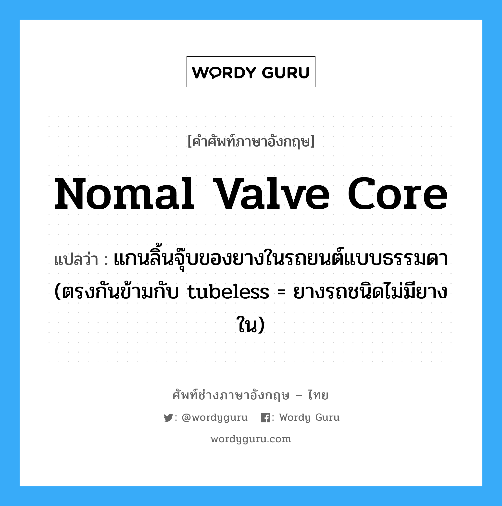 nomal valve core แปลว่า?, คำศัพท์ช่างภาษาอังกฤษ - ไทย nomal valve core คำศัพท์ภาษาอังกฤษ nomal valve core แปลว่า แกนลิ้นจุ๊บของยางในรถยนต์แบบธรรมดา (ตรงกันข้ามกับ tubeless = ยางรถชนิดไม่มียางใน)