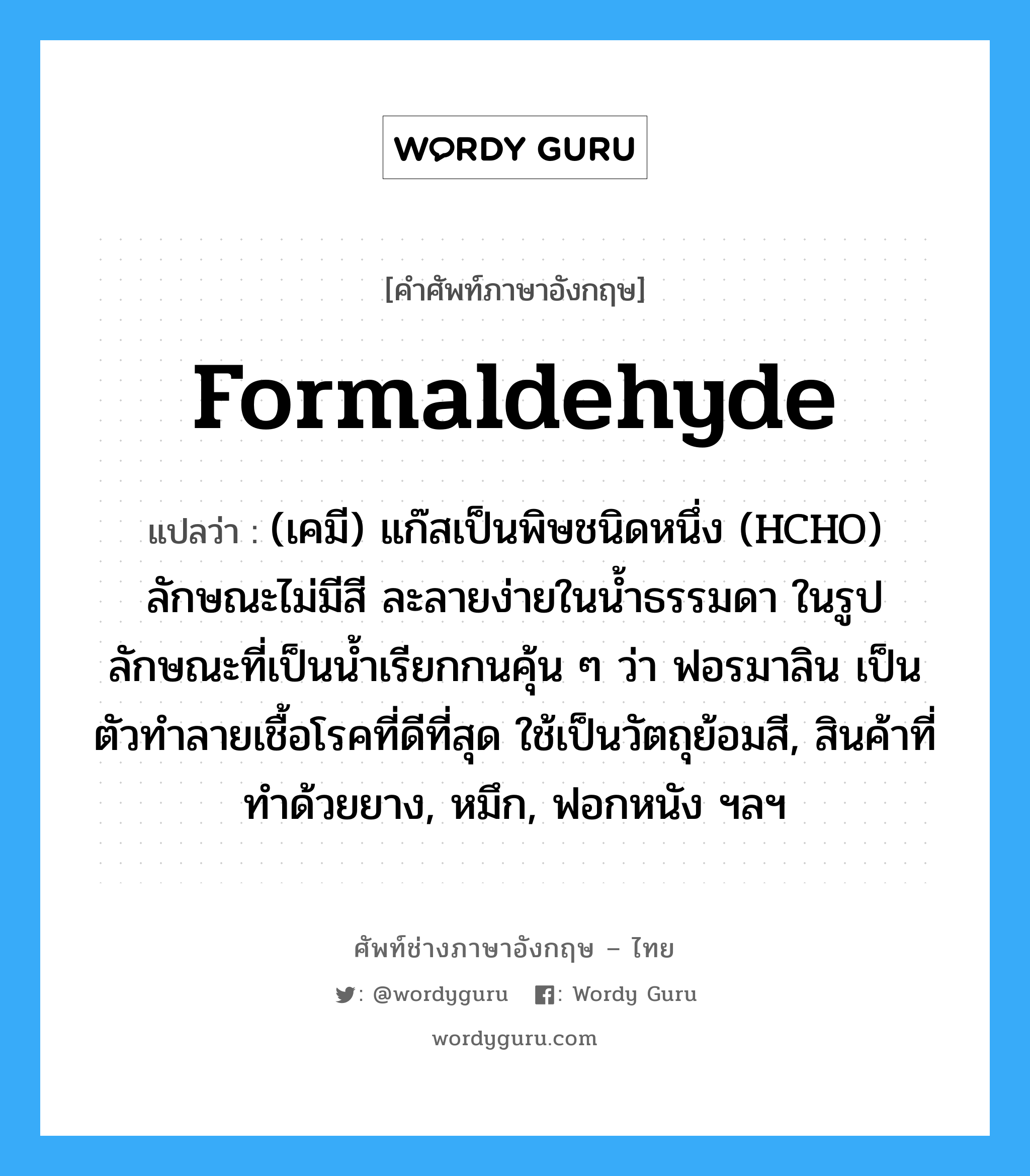 formaldehyde แปลว่า?, คำศัพท์ช่างภาษาอังกฤษ - ไทย formaldehyde คำศัพท์ภาษาอังกฤษ formaldehyde แปลว่า (เคมี) แก๊สเป็นพิษชนิดหนึ่ง (HCHO) ลักษณะไม่มีสี ละลายง่ายในน้ำธรรมดา ในรูปลักษณะที่เป็นน้ำเรียกกนคุ้น ๆ ว่า ฟอรมาลิน เป็นตัวทำลายเชื้อโรคที่ดีที่สุด ใช้เป็นวัตถุย้อมสี, สินค้าที่ทำด้วยยาง, หมึก, ฟอกหนัง ฯลฯ