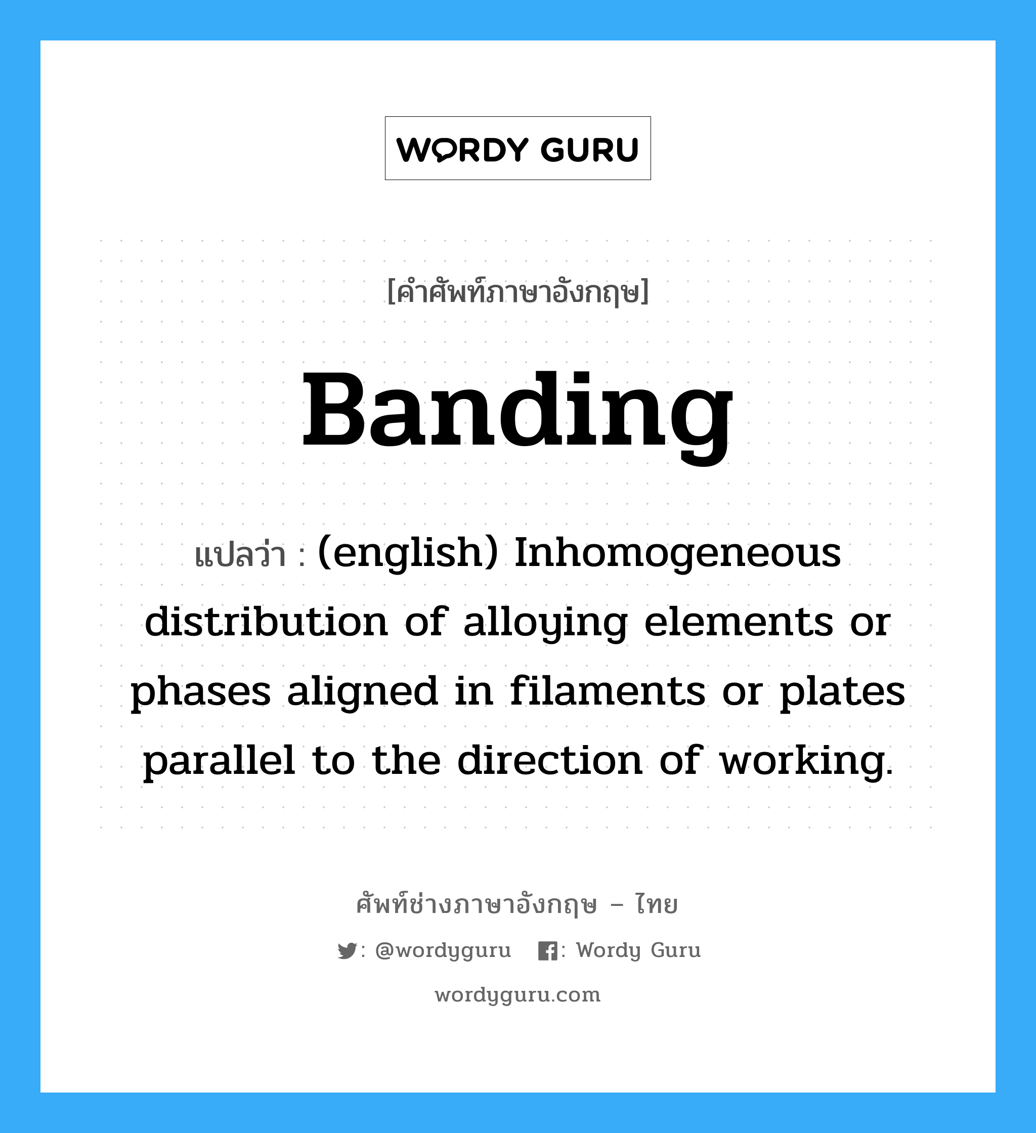 Banding แปลว่า?, คำศัพท์ช่างภาษาอังกฤษ - ไทย Banding คำศัพท์ภาษาอังกฤษ Banding แปลว่า (english) Inhomogeneous distribution of alloying elements or phases aligned in filaments or plates parallel to the direction of working.