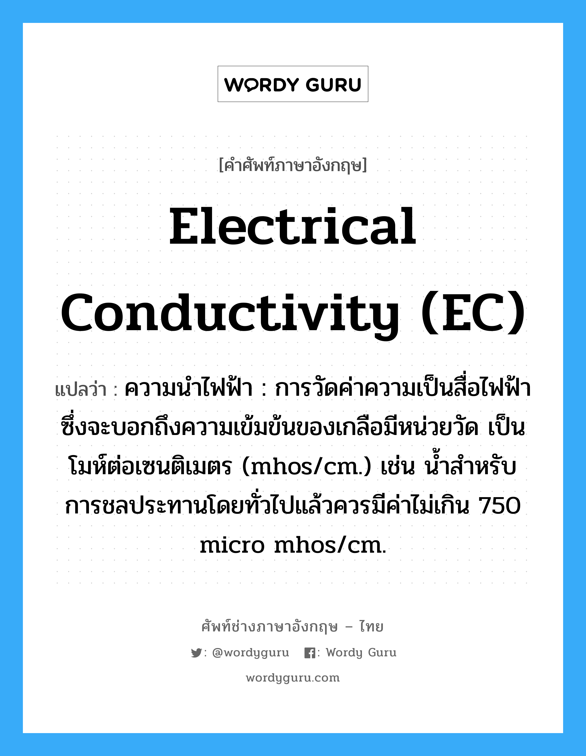 electrical conductivity (EC) แปลว่า?, คำศัพท์ช่างภาษาอังกฤษ - ไทย electrical conductivity (EC) คำศัพท์ภาษาอังกฤษ electrical conductivity (EC) แปลว่า ความนำไฟฟ้า : การวัดค่าความเป็นสื่อไฟฟ้า ซึ่งจะบอกถึงความเข้มข้นของเกลือมีหน่วยวัด เป็นโมห์ต่อเซนติเมตร (mhos/cm.) เช่น น้ำสำหรับการชลประทานโดยทั่วไปแล้วควรมีค่าไม่เกิน 750 micro mhos/cm.