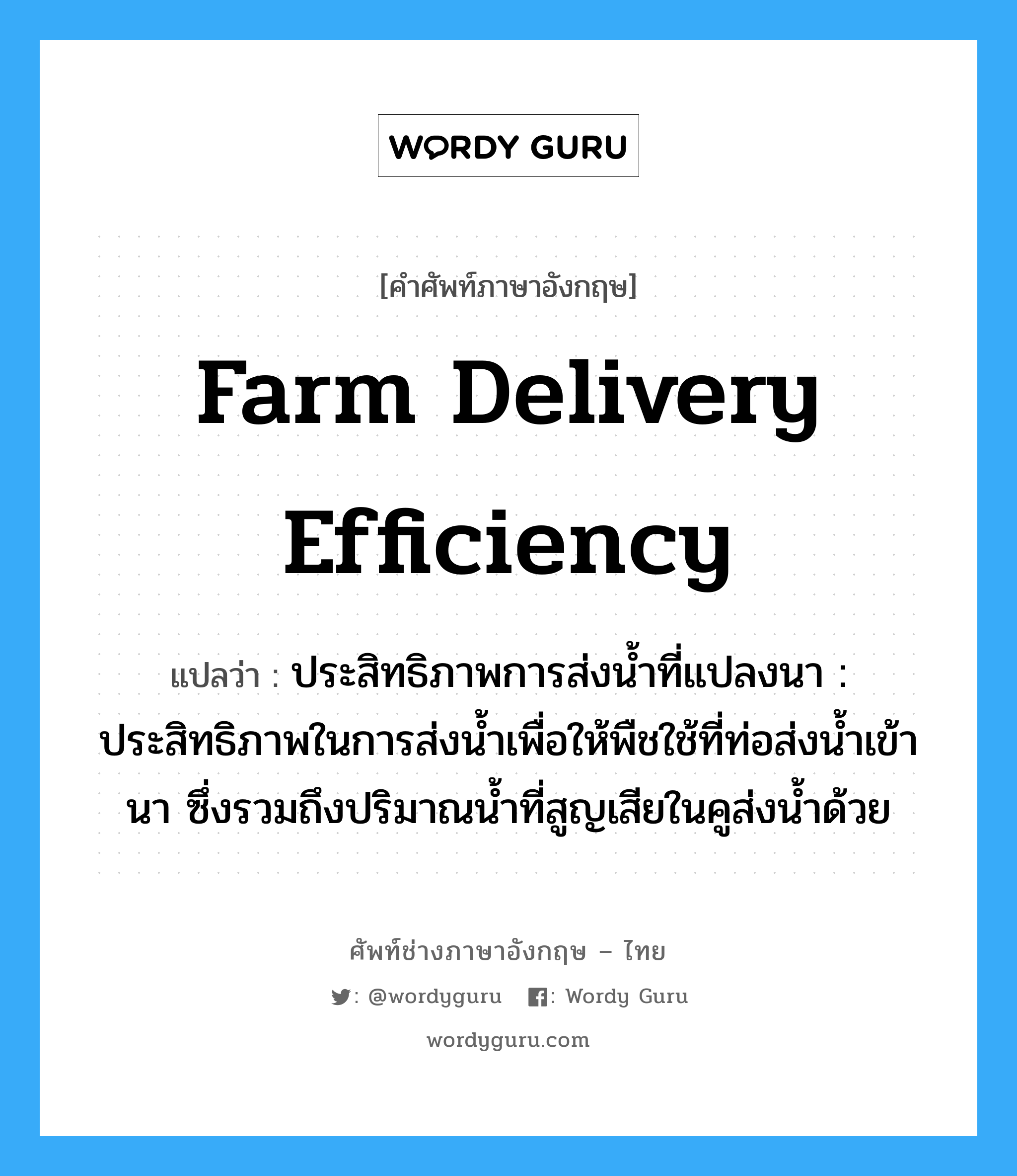 farm delivery efficiency แปลว่า?, คำศัพท์ช่างภาษาอังกฤษ - ไทย farm delivery efficiency คำศัพท์ภาษาอังกฤษ farm delivery efficiency แปลว่า ประสิทธิภาพการส่งน้ำที่แปลงนา : ประสิทธิภาพในการส่งน้ำเพื่อให้พืชใช้ที่ท่อส่งน้ำเข้านา ซึ่งรวมถึงปริมาณน้ำที่สูญเสียในคูส่งน้ำด้วย