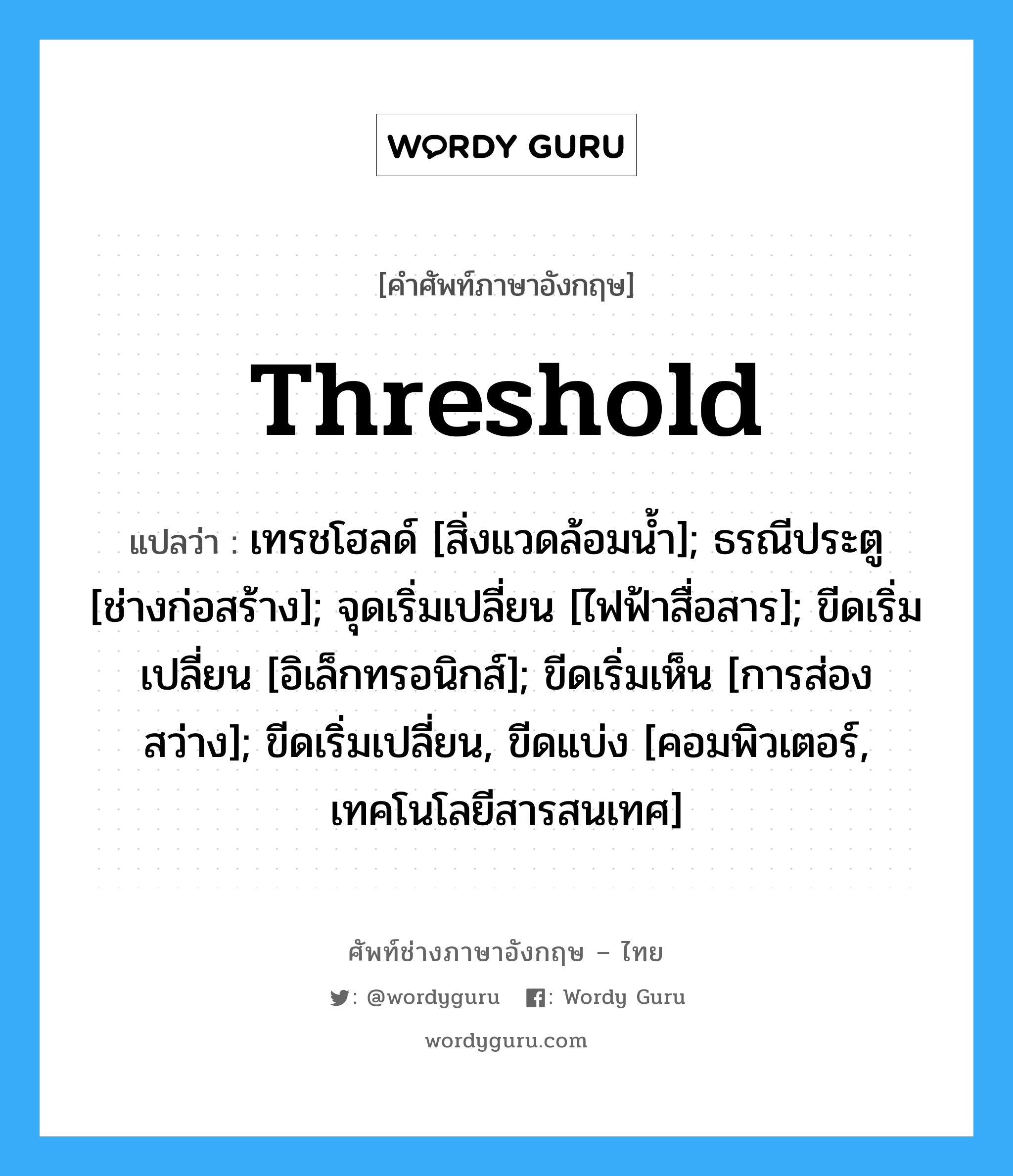 threshold แปลว่า?, คำศัพท์ช่างภาษาอังกฤษ - ไทย threshold คำศัพท์ภาษาอังกฤษ threshold แปลว่า เทรชโฮลด์ [สิ่งแวดล้อมน้ำ]; ธรณีประตู [ช่างก่อสร้าง]; จุดเริ่มเปลี่ยน [ไฟฟ้าสื่อสาร]; ขีดเริ่มเปลี่ยน [อิเล็กทรอนิกส์]; ขีดเริ่มเห็น [การส่องสว่าง]; ขีดเริ่มเปลี่ยน, ขีดแบ่ง [คอมพิวเตอร์, เทคโนโลยีสารสนเทศ]