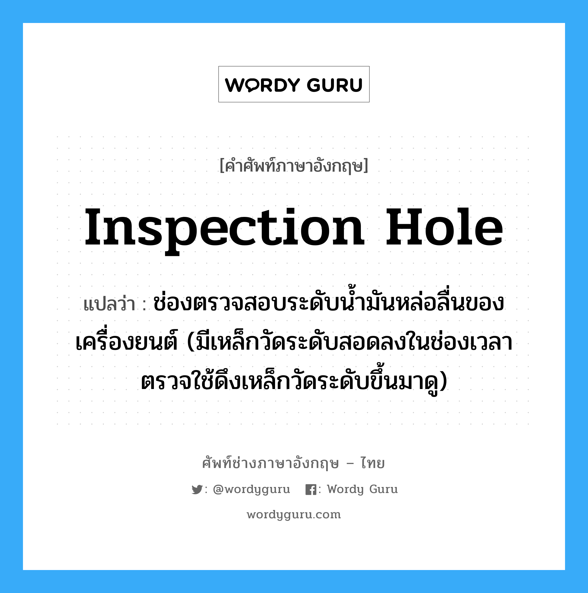 inspection hole แปลว่า?, คำศัพท์ช่างภาษาอังกฤษ - ไทย inspection hole คำศัพท์ภาษาอังกฤษ inspection hole แปลว่า ช่องตรวจสอบระดับน้ำมันหล่อลื่นของเครื่องยนต์ (มีเหล็กวัดระดับสอดลงในช่องเวลาตรวจใช้ดึงเหล็กวัดระดับขึ้นมาดู)