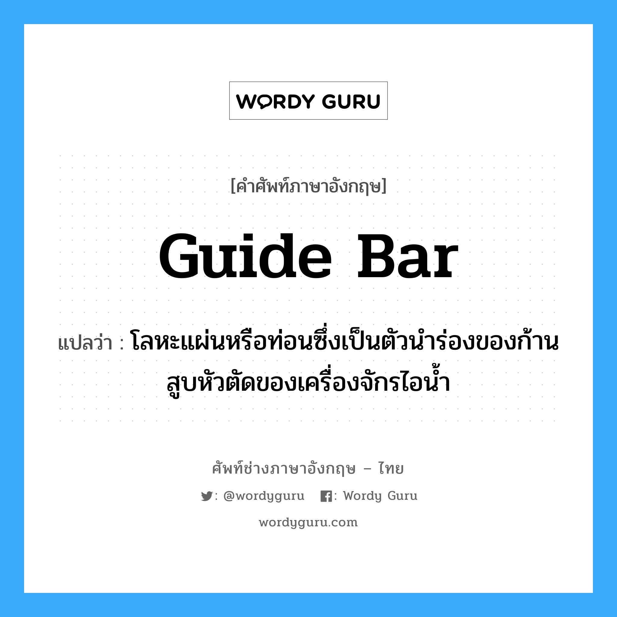 guide bar แปลว่า?, คำศัพท์ช่างภาษาอังกฤษ - ไทย guide bar คำศัพท์ภาษาอังกฤษ guide bar แปลว่า โลหะแผ่นหรือท่อนซึ่งเป็นตัวนำร่องของก้านสูบหัวตัดของเครื่องจักรไอน้ำ