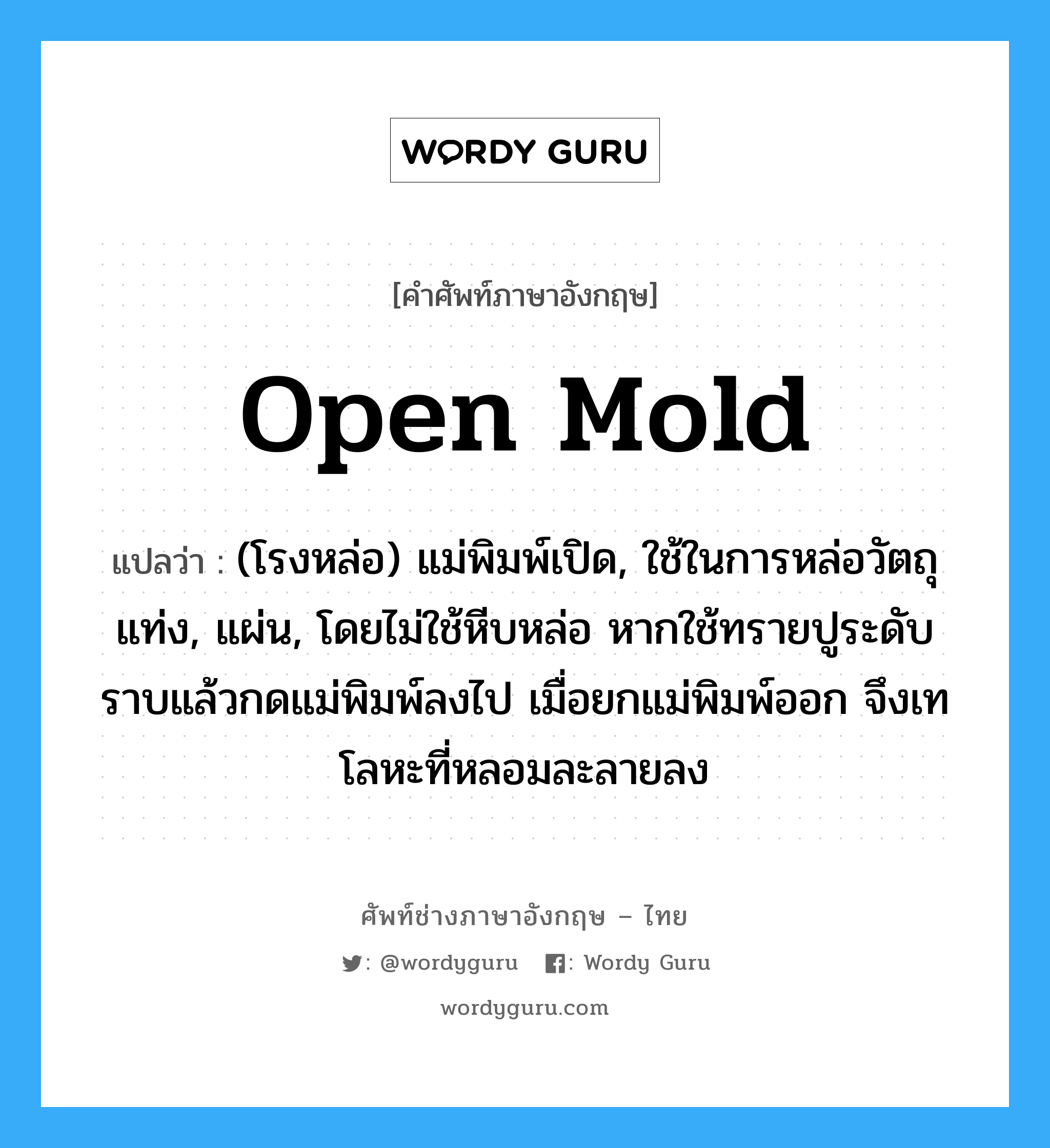 open mold แปลว่า?, คำศัพท์ช่างภาษาอังกฤษ - ไทย open mold คำศัพท์ภาษาอังกฤษ open mold แปลว่า (โรงหล่อ) แม่พิมพ์เปิด, ใช้ในการหล่อวัตถุแท่ง, แผ่น, โดยไม่ใช้หีบหล่อ หากใช้ทรายปูระดับราบแล้วกดแม่พิมพ์ลงไป เมื่อยกแม่พิมพ์ออก จึงเทโลหะที่หลอมละลายลง