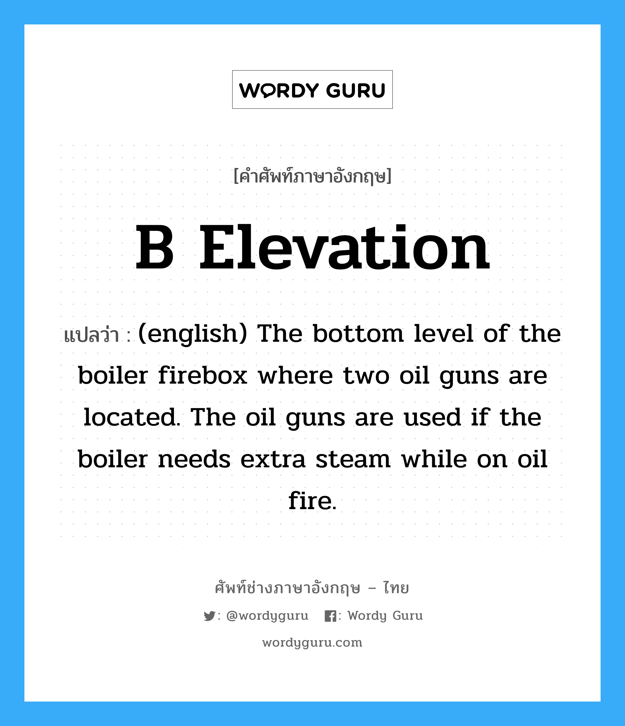 (english) The bottom level of the boiler firebox where two oil guns are located. The oil guns are used if the boiler needs extra steam while on oil fire. ภาษาอังกฤษ?, คำศัพท์ช่างภาษาอังกฤษ - ไทย (english) The bottom level of the boiler firebox where two oil guns are located. The oil guns are used if the boiler needs extra steam while on oil fire. คำศัพท์ภาษาอังกฤษ (english) The bottom level of the boiler firebox where two oil guns are located. The oil guns are used if the boiler needs extra steam while on oil fire. แปลว่า B Elevation