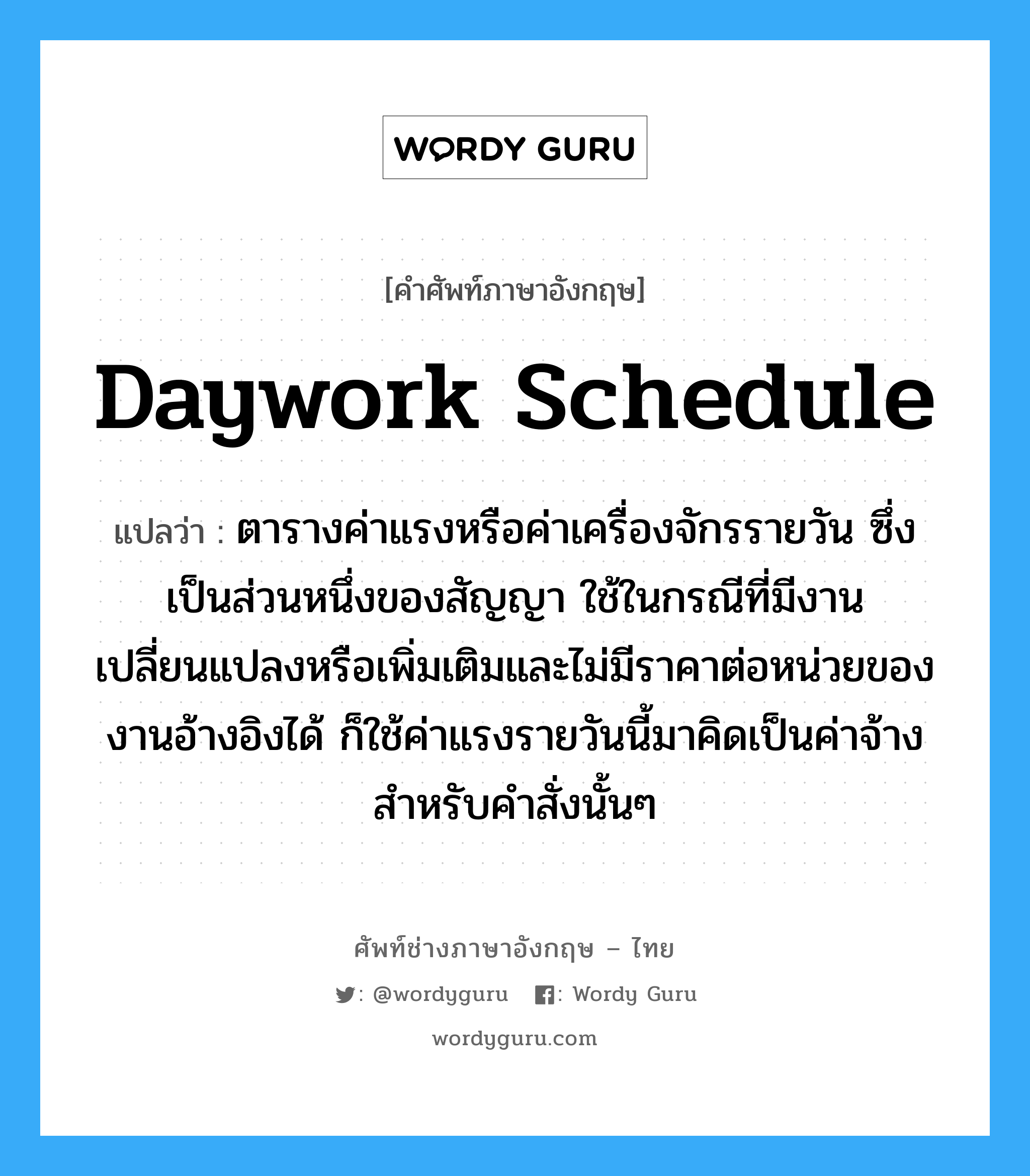 Daywork Schedule แปลว่า?, คำศัพท์ช่างภาษาอังกฤษ - ไทย Daywork Schedule คำศัพท์ภาษาอังกฤษ Daywork Schedule แปลว่า ตารางค่าแรงหรือค่าเครื่องจักรรายวัน ซึ่งเป็นส่วนหนึ่งของสัญญา ใช้ในกรณีที่มีงานเปลี่ยนแปลงหรือเพิ่มเติมและไม่มีราคาต่อหน่วยของงานอ้างอิงได้ ก็ใช้ค่าแรงรายวันนี้มาคิดเป็นค่าจ้างสำหรับคำสั่งนั้นๆ