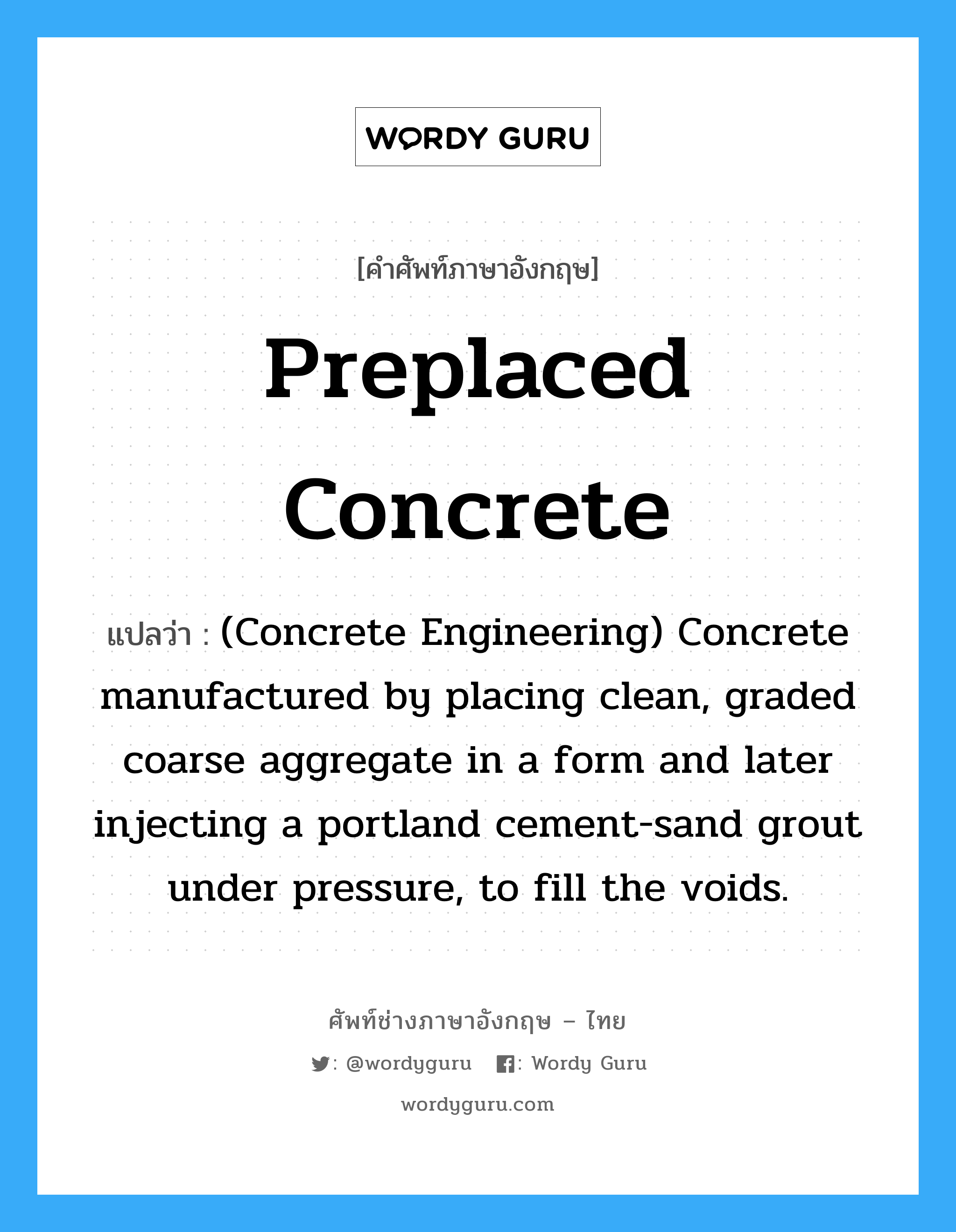 Preplaced Concrete แปลว่า?, คำศัพท์ช่างภาษาอังกฤษ - ไทย Preplaced Concrete คำศัพท์ภาษาอังกฤษ Preplaced Concrete แปลว่า (Concrete Engineering) Concrete manufactured by placing clean, graded coarse aggregate in a form and later injecting a portland cement-sand grout under pressure, to fill the voids.