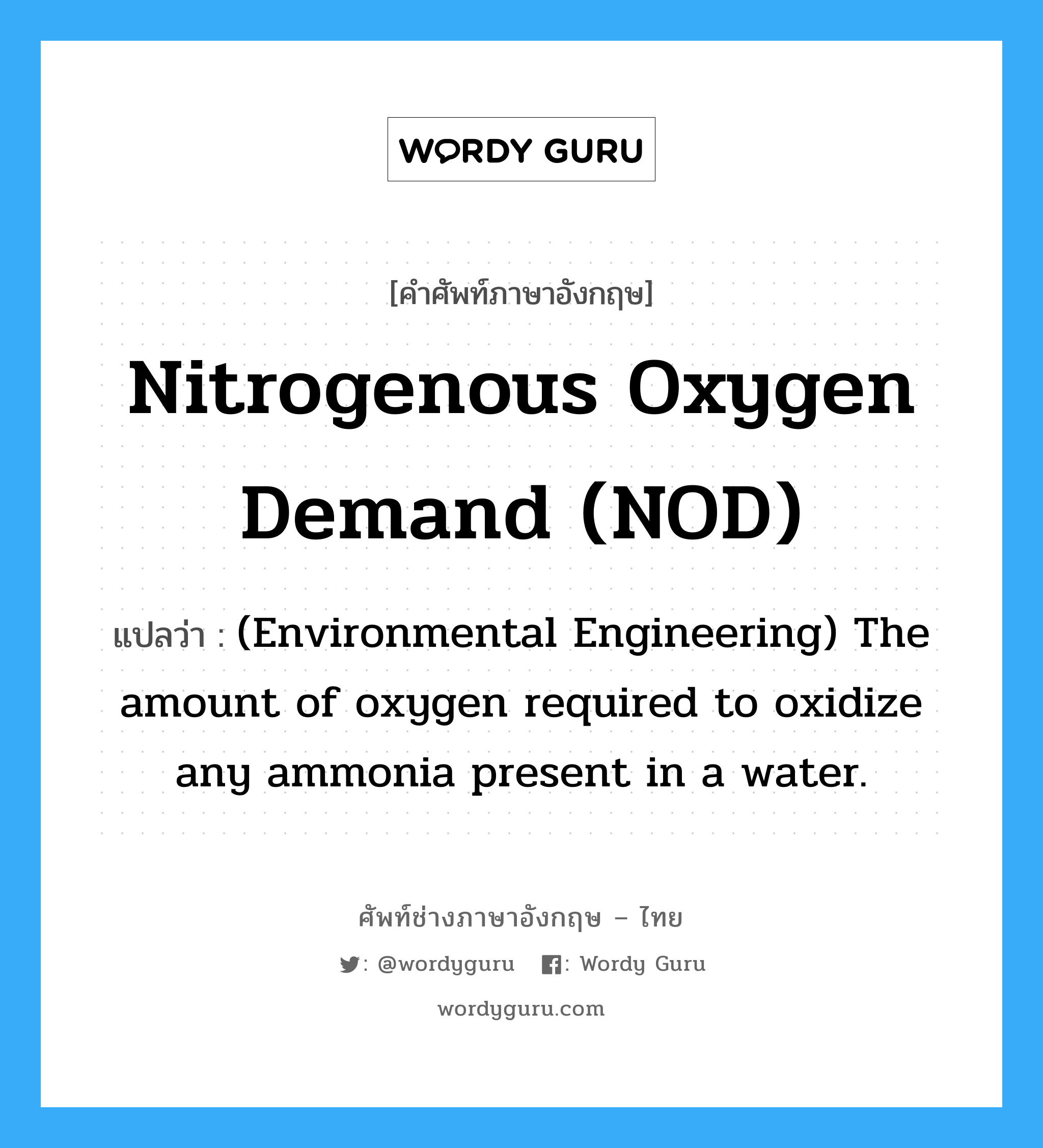 Nitrogenous oxygen demand (NOD) แปลว่า?, คำศัพท์ช่างภาษาอังกฤษ - ไทย Nitrogenous oxygen demand (NOD) คำศัพท์ภาษาอังกฤษ Nitrogenous oxygen demand (NOD) แปลว่า (Environmental Engineering) The amount of oxygen required to oxidize any ammonia present in a water.