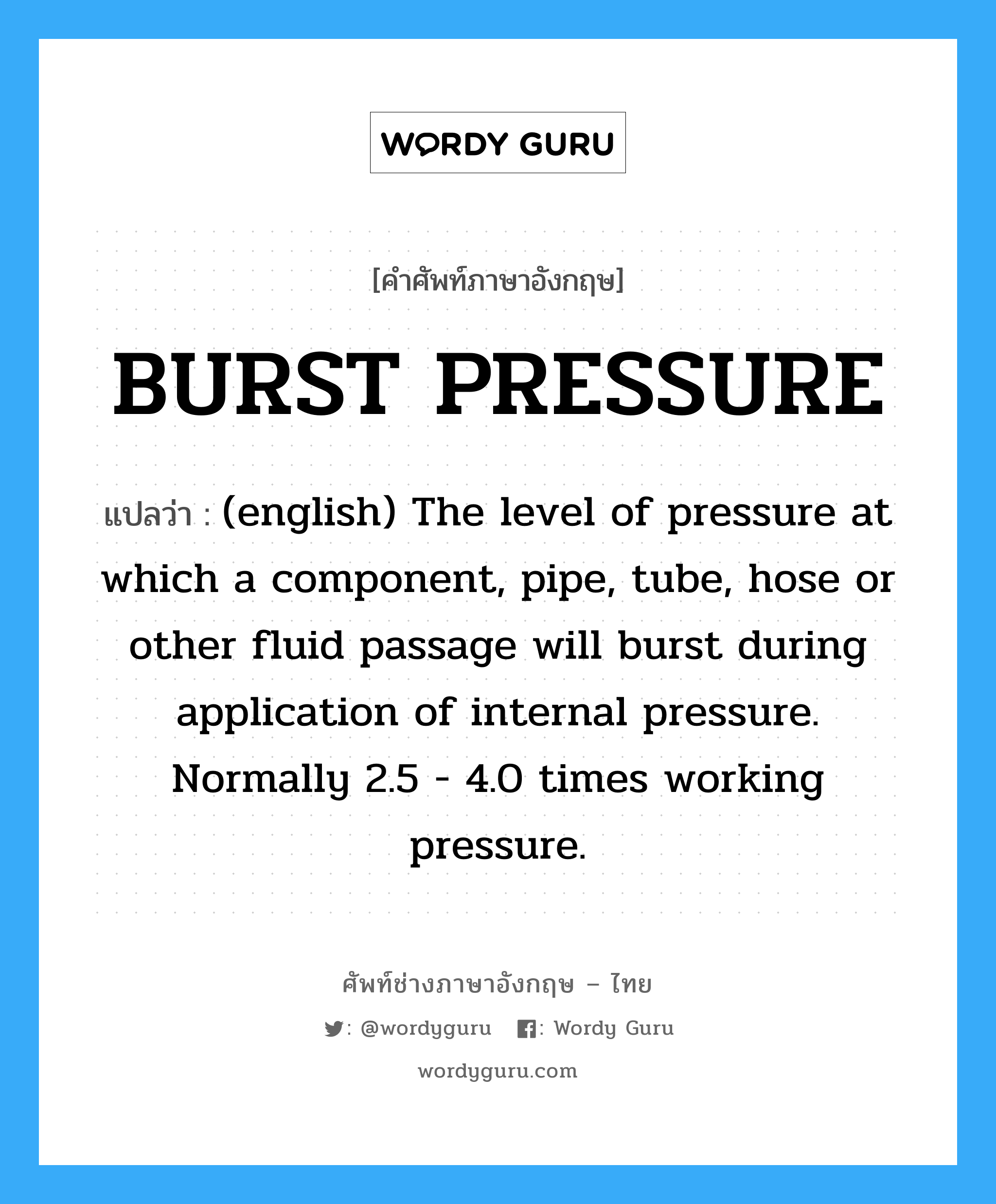 BURST PRESSURE แปลว่า?, คำศัพท์ช่างภาษาอังกฤษ - ไทย BURST PRESSURE คำศัพท์ภาษาอังกฤษ BURST PRESSURE แปลว่า (english) The level of pressure at which a component, pipe, tube, hose or other fluid passage will burst during application of internal pressure. Normally 2.5 - 4.0 times working pressure.