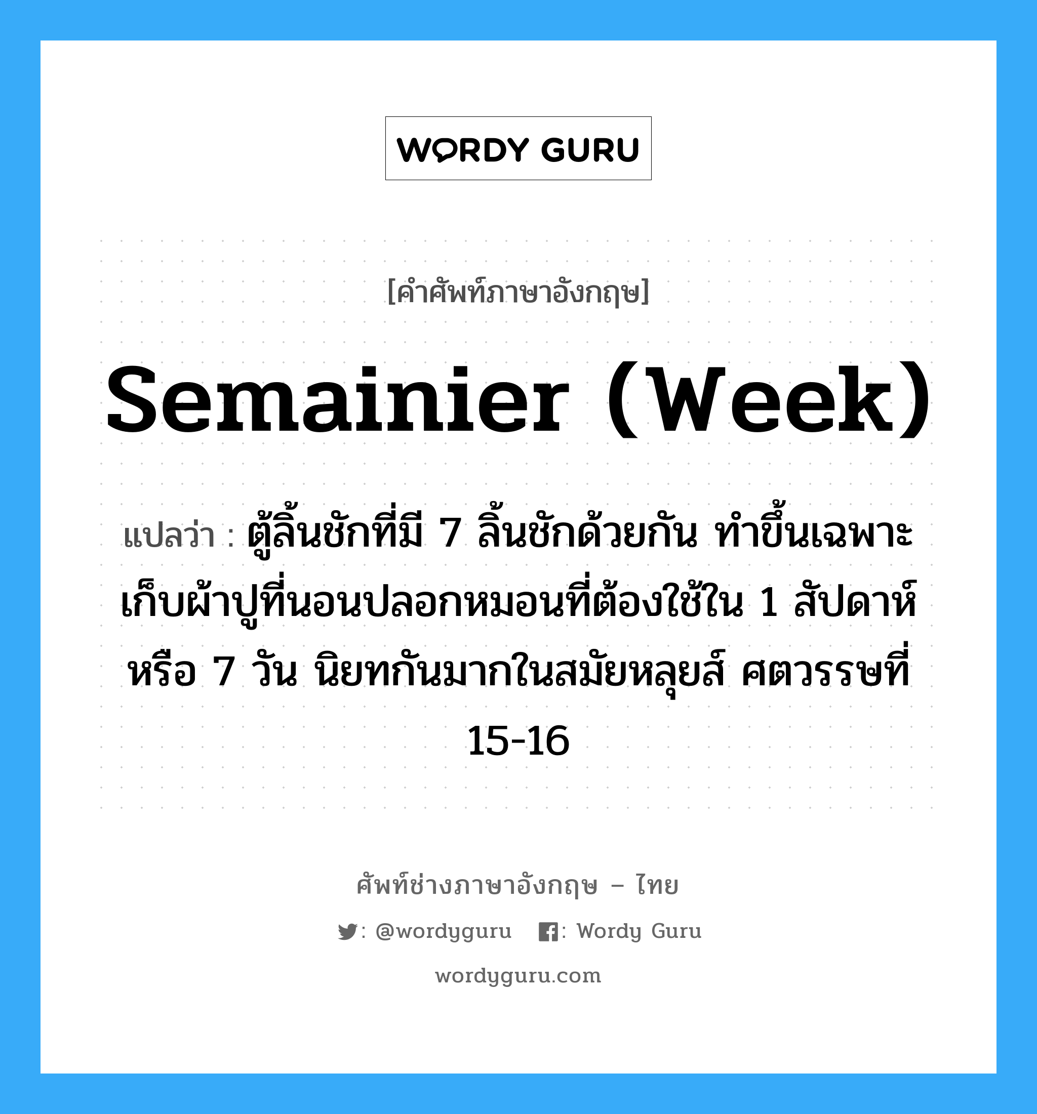 semainier (week) แปลว่า?, คำศัพท์ช่างภาษาอังกฤษ - ไทย semainier (week) คำศัพท์ภาษาอังกฤษ semainier (week) แปลว่า ตู้ลิ้นชักที่มี 7 ลิ้นชักด้วยกัน ทำขึ้นเฉพาะเก็บผ้าปูที่นอนปลอกหมอนที่ต้องใช้ใน 1 สัปดาห์ หรือ 7 วัน นิยทกันมากในสมัยหลุยส์ ศตวรรษที่ 15-16