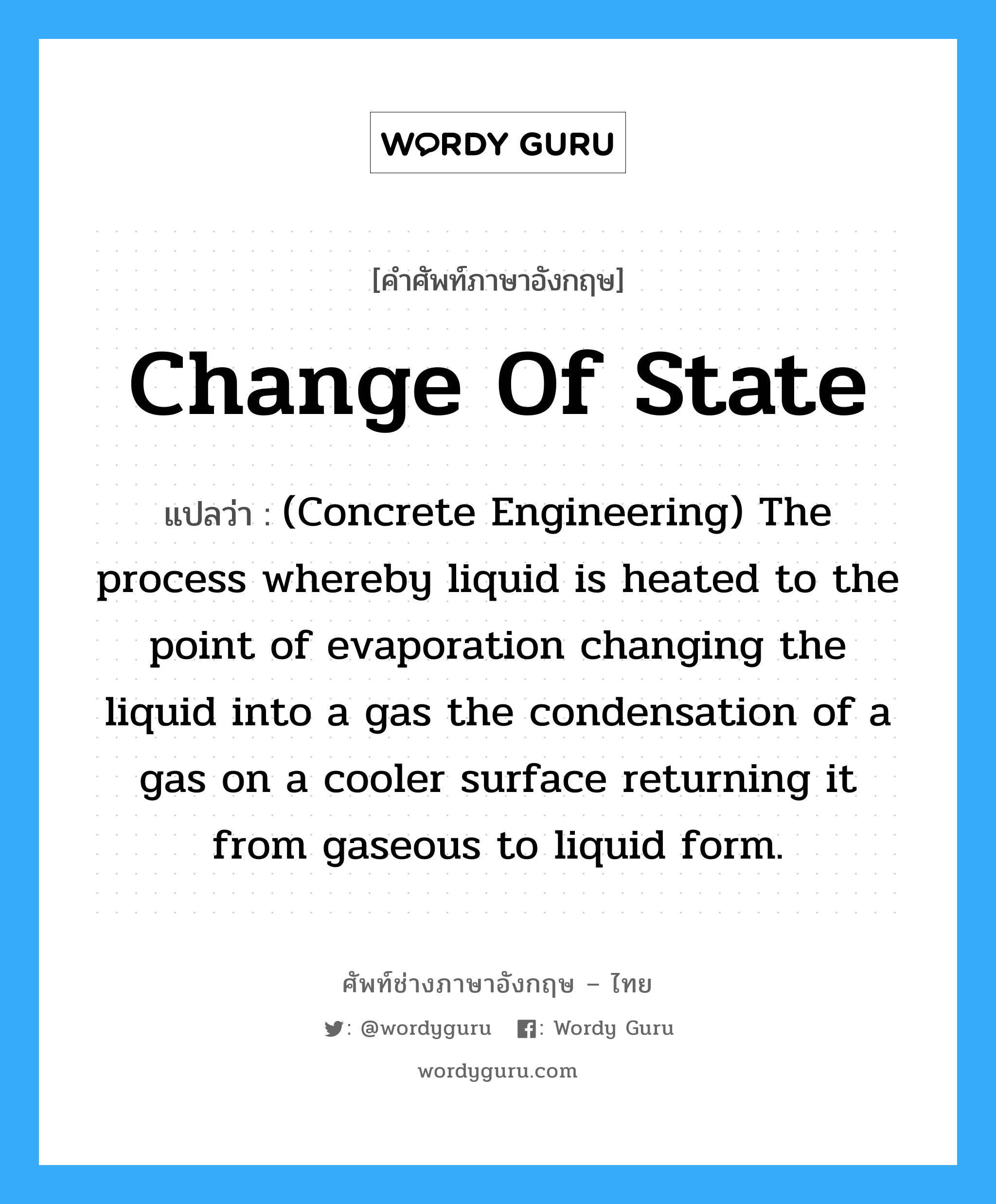 (Concrete Engineering) The process whereby liquid is heated to the point of evaporation changing the liquid into a gas the condensation of a gas on a cooler surface returning it from gaseous to liquid form. ภาษาอังกฤษ?, คำศัพท์ช่างภาษาอังกฤษ - ไทย (Concrete Engineering) The process whereby liquid is heated to the point of evaporation changing the liquid into a gas the condensation of a gas on a cooler surface returning it from gaseous to liquid form. คำศัพท์ภาษาอังกฤษ (Concrete Engineering) The process whereby liquid is heated to the point of evaporation changing the liquid into a gas the condensation of a gas on a cooler surface returning it from gaseous to liquid form. แปลว่า Change of State