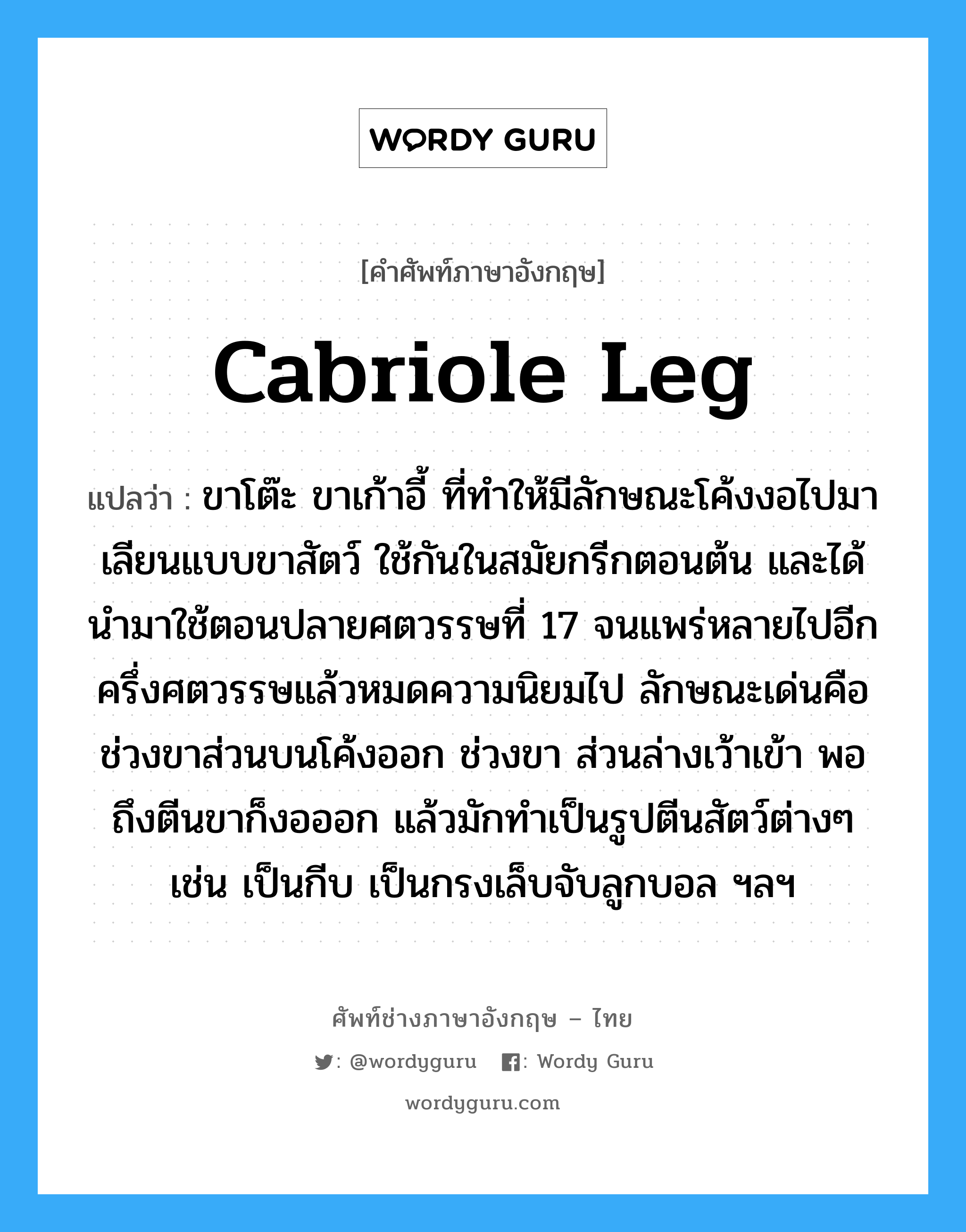 cabriole leg แปลว่า?, คำศัพท์ช่างภาษาอังกฤษ - ไทย cabriole leg คำศัพท์ภาษาอังกฤษ cabriole leg แปลว่า ขาโต๊ะ ขาเก้าอี้ ที่ทำให้มีลักษณะโค้งงอไปมา เลียนแบบขาสัตว์ ใช้กันในสมัยกรีกตอนต้น และได้นำมาใช้ตอนปลายศตวรรษที่ 17 จนแพร่หลายไปอีกครึ่งศตวรรษแล้วหมดความนิยมไป ลักษณะเด่นคือช่วงขาส่วนบนโค้งออก ช่วงขา ส่วนล่างเว้าเข้า พอถึงตีนขาก็งอออก แล้วมักทำเป็นรูปตีนสัตว์ต่างๆ เช่น เป็นกีบ เป็นกรงเล็บจับลูกบอล ฯลฯ