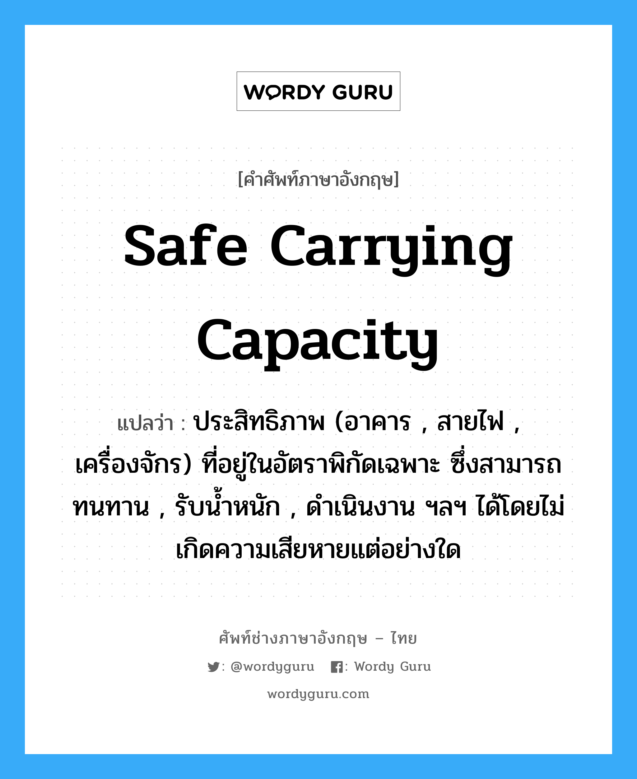 safe carrying capacity แปลว่า?, คำศัพท์ช่างภาษาอังกฤษ - ไทย safe carrying capacity คำศัพท์ภาษาอังกฤษ safe carrying capacity แปลว่า ประสิทธิภาพ (อาคาร , สายไฟ , เครื่องจักร) ที่อยู่ในอัตราพิกัดเฉพาะ ซึ่งสามารถทนทาน , รับน้ำหนัก , ดำเนินงาน ฯลฯ ได้โดยไม่เกิดความเสียหายแต่อย่างใด
