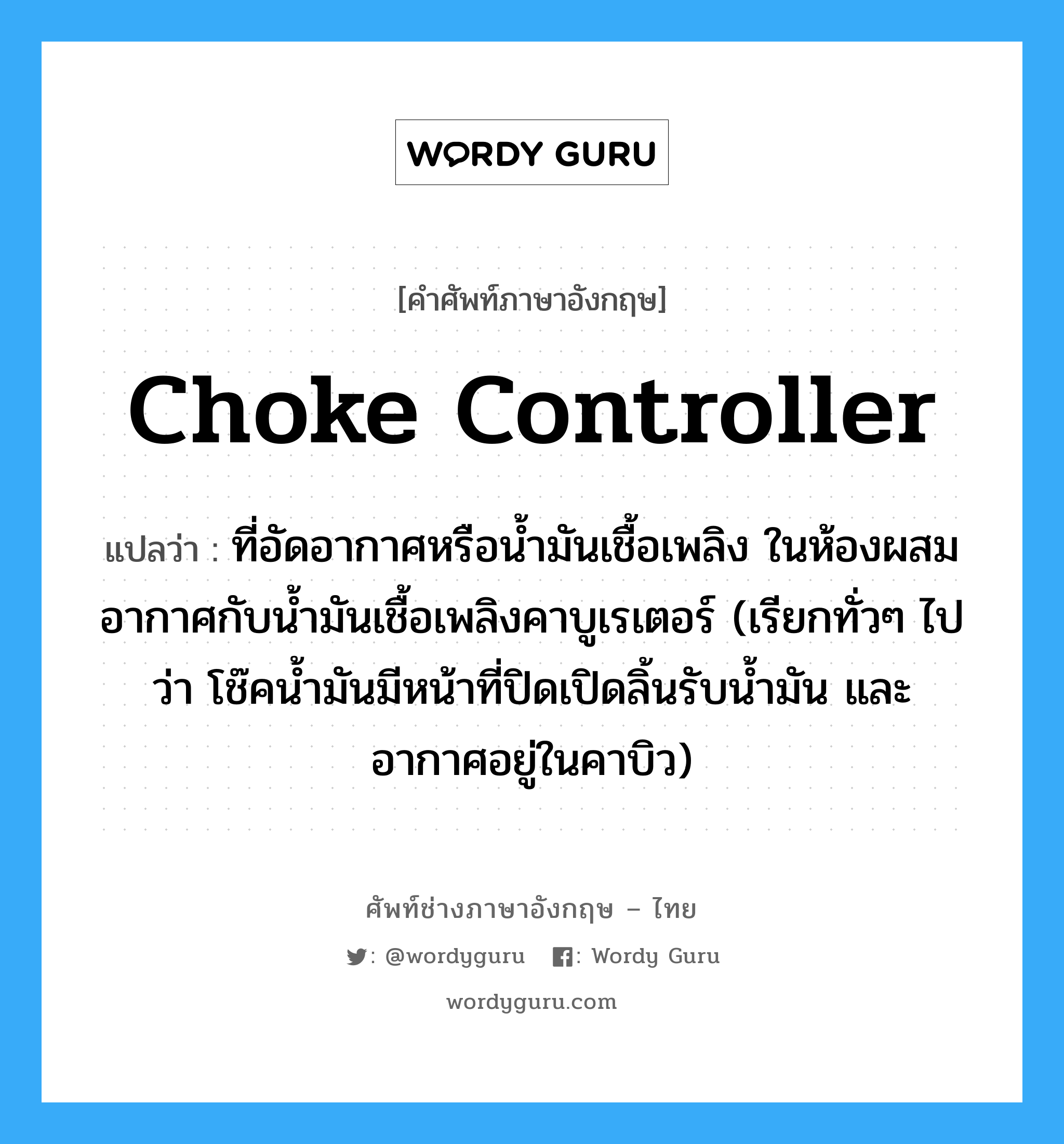 choke controller แปลว่า?, คำศัพท์ช่างภาษาอังกฤษ - ไทย choke controller คำศัพท์ภาษาอังกฤษ choke controller แปลว่า ที่อัดอากาศหรือน้ำมันเชื้อเพลิง ในห้องผสมอากาศกับน้ำมันเชื้อเพลิงคาบูเรเตอร์ (เรียกทั่วๆ ไปว่า โช๊คน้ำมันมีหน้าที่ปิดเปิดลิ้นรับน้ำมัน และอากาศอยู่ในคาบิว)