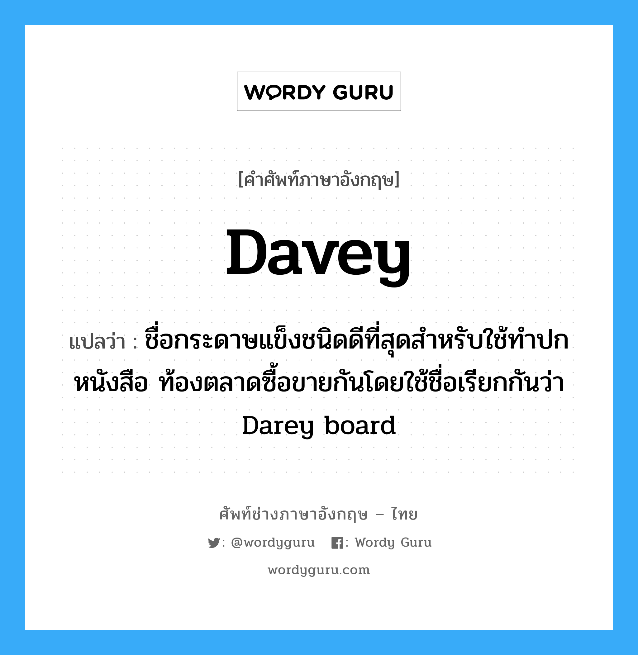 Davey แปลว่า?, คำศัพท์ช่างภาษาอังกฤษ - ไทย Davey คำศัพท์ภาษาอังกฤษ Davey แปลว่า ชื่อกระดาษแข็งชนิดดีที่สุดสำหรับใช้ทำปกหนังสือ ท้องตลาดซื้อขายกันโดยใช้ชื่อเรียกกันว่า Darey board