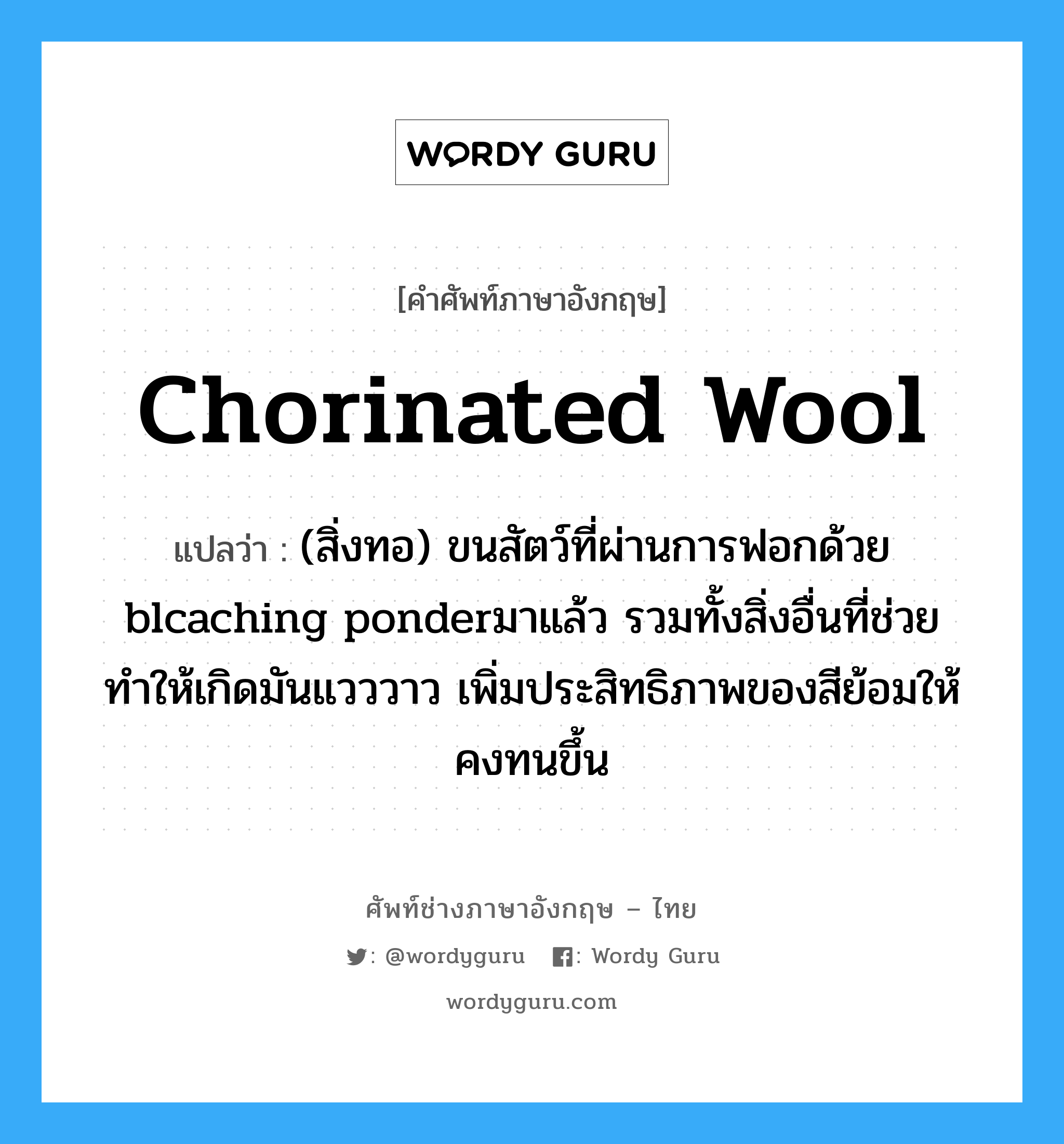 chorinated wool แปลว่า?, คำศัพท์ช่างภาษาอังกฤษ - ไทย chorinated wool คำศัพท์ภาษาอังกฤษ chorinated wool แปลว่า (สิ่งทอ) ขนสัตว์ที่ผ่านการฟอกด้วย blcaching ponderมาแล้ว รวมทั้งสิ่งอื่นที่ช่วยทำให้เกิดมันแวววาว เพิ่มประสิทธิภาพของสีย้อมให้คงทนขึ้น