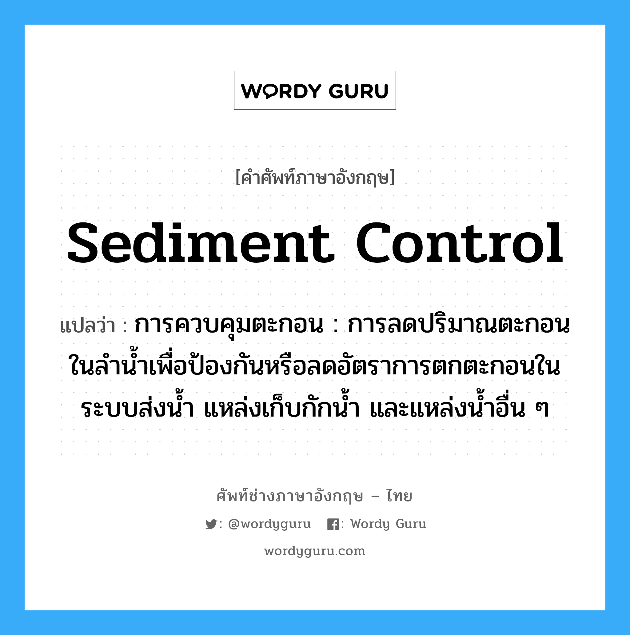 sediment control แปลว่า?, คำศัพท์ช่างภาษาอังกฤษ - ไทย sediment control คำศัพท์ภาษาอังกฤษ sediment control แปลว่า การควบคุมตะกอน : การลดปริมาณตะกอนในลำน้ำเพื่อป้องกันหรือลดอัตราการตกตะกอนในระบบส่งน้ำ แหล่งเก็บกักน้ำ และแหล่งน้ำอื่น ๆ
