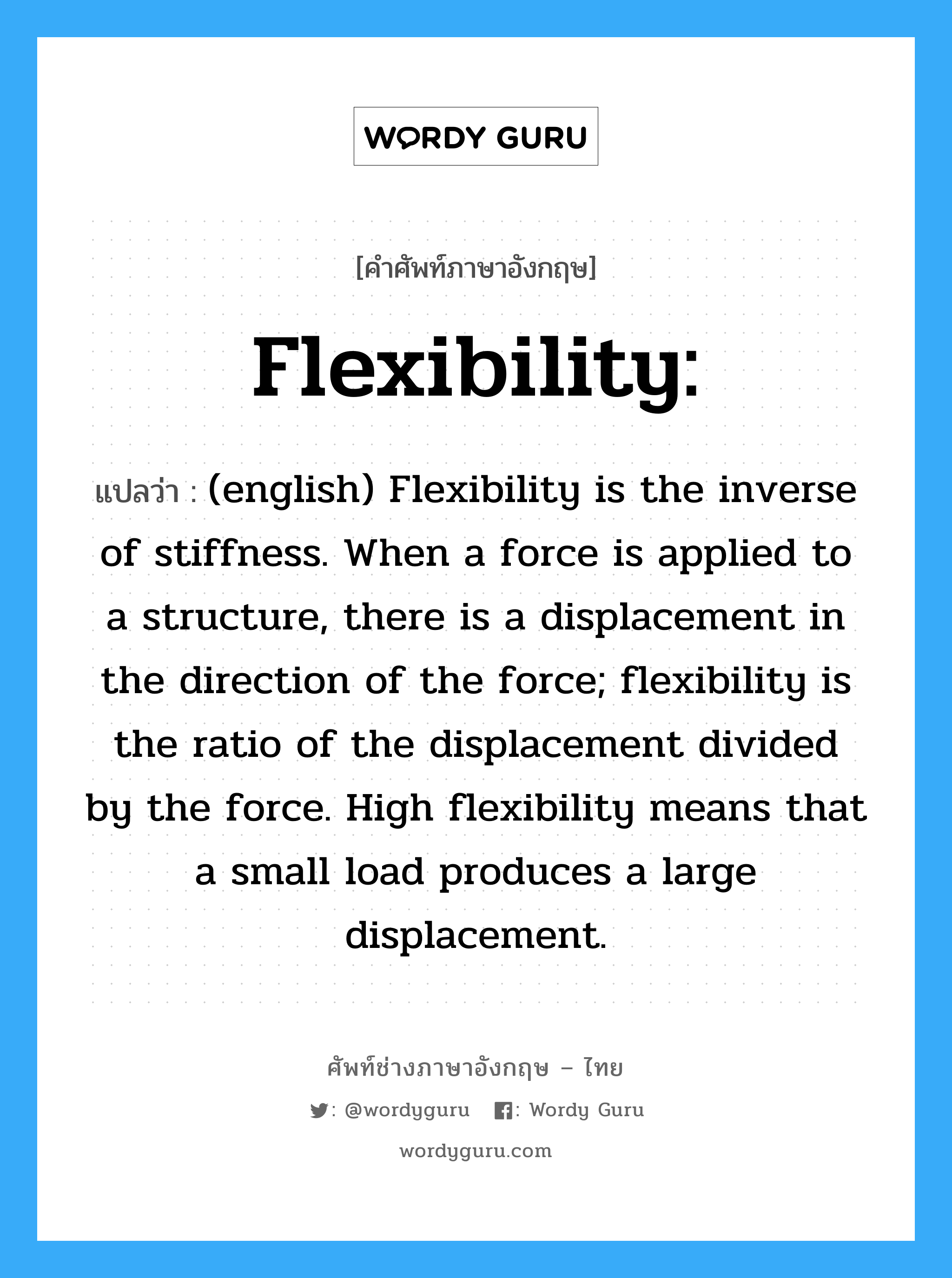 Flexibility: แปลว่า?, คำศัพท์ช่างภาษาอังกฤษ - ไทย Flexibility: คำศัพท์ภาษาอังกฤษ Flexibility: แปลว่า (english) Flexibility is the inverse of stiffness. When a force is applied to a structure, there is a displacement in the direction of the force; flexibility is the ratio of the displacement divided by the force. High flexibility means that a small load produces a large displacement.