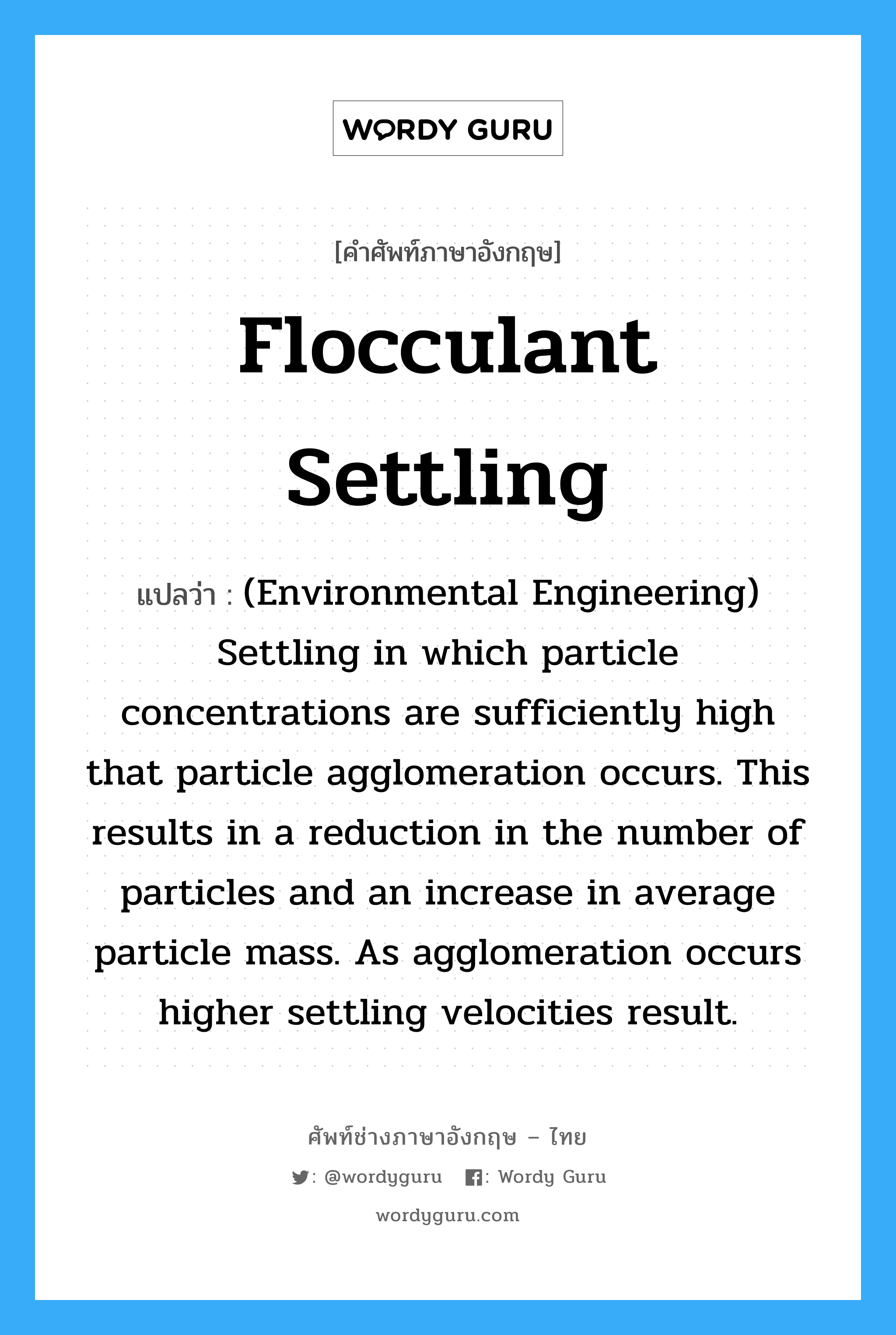 Flocculant settling แปลว่า?, คำศัพท์ช่างภาษาอังกฤษ - ไทย Flocculant settling คำศัพท์ภาษาอังกฤษ Flocculant settling แปลว่า (Environmental Engineering) Settling in which particle concentrations are sufficiently high that particle agglomeration occurs. This results in a reduction in the number of particles and an increase in average particle mass. As agglomeration occurs higher settling velocities result.