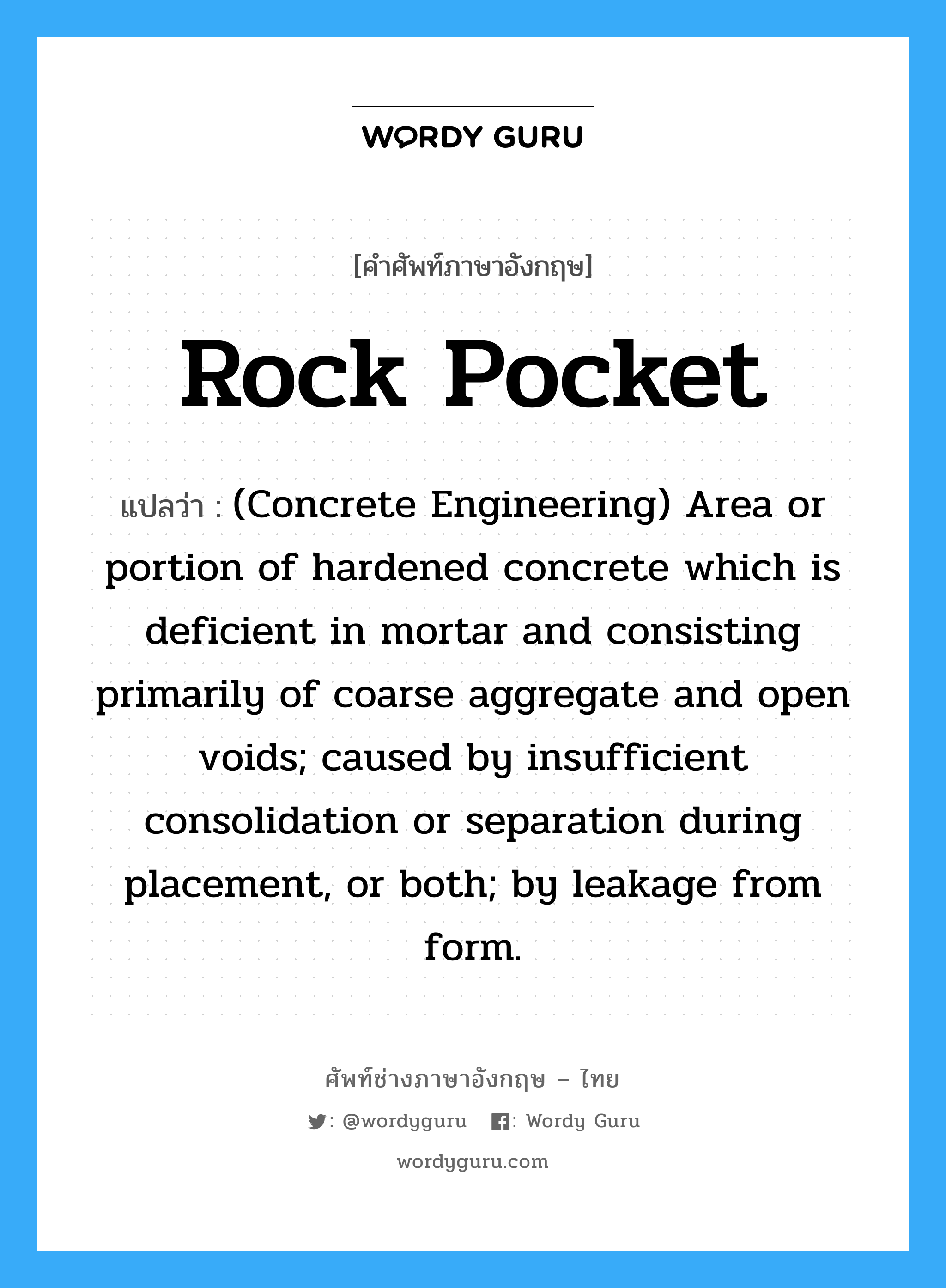 Rock Pocket แปลว่า?, คำศัพท์ช่างภาษาอังกฤษ - ไทย Rock Pocket คำศัพท์ภาษาอังกฤษ Rock Pocket แปลว่า (Concrete Engineering) Area or portion of hardened concrete which is deficient in mortar and consisting primarily of coarse aggregate and open voids; caused by insufficient consolidation or separation during placement, or both; by leakage from form.