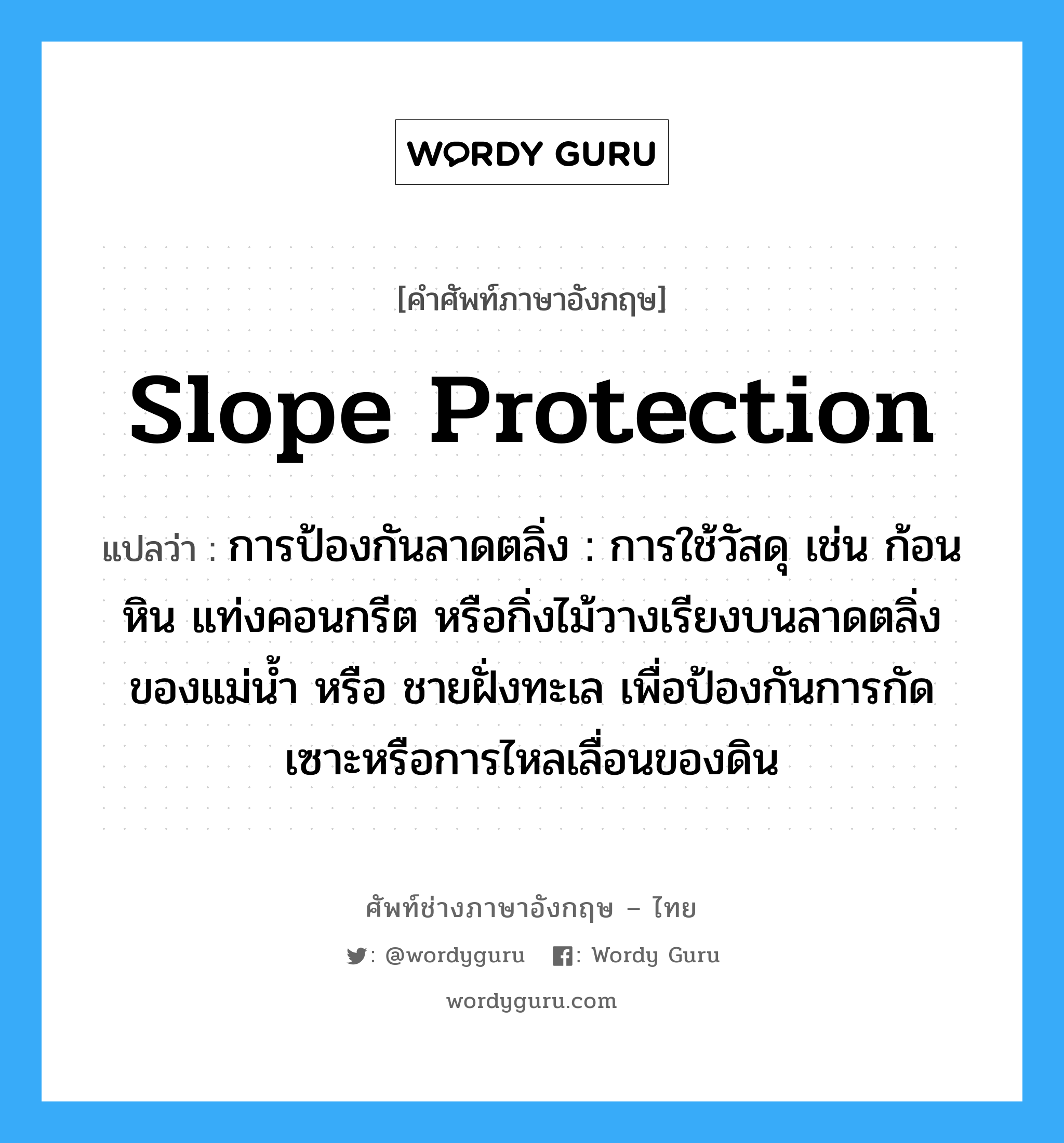 slope protection แปลว่า?, คำศัพท์ช่างภาษาอังกฤษ - ไทย slope protection คำศัพท์ภาษาอังกฤษ slope protection แปลว่า การป้องกันลาดตลิ่ง : การใช้วัสดุ เช่น ก้อนหิน แท่งคอนกรีต หรือกิ่งไม้วางเรียงบนลาดตลิ่งของแม่น้ำ หรือ ชายฝั่งทะเล เพื่อป้องกันการกัดเซาะหรือการไหลเลื่อนของดิน