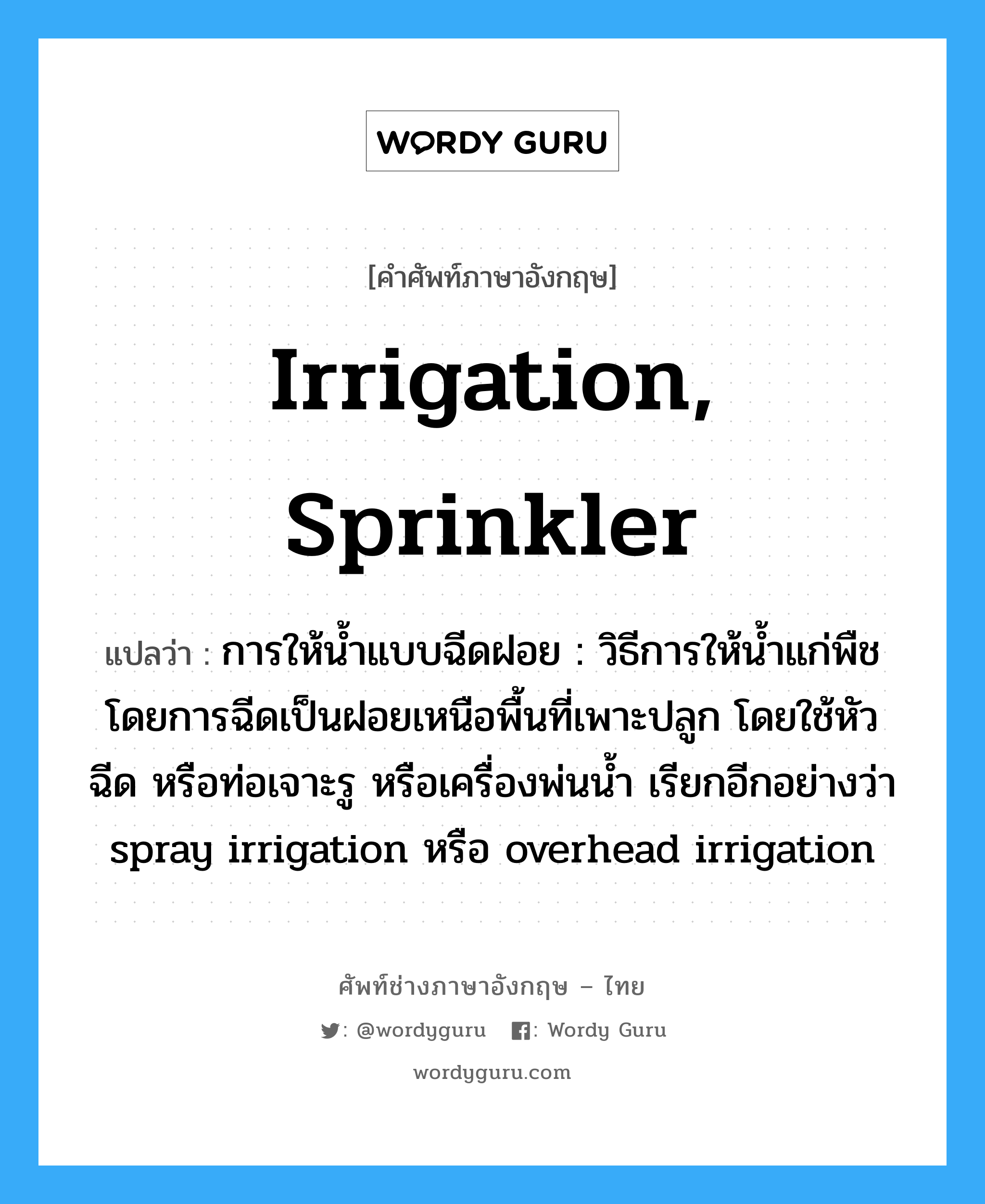 irrigation, sprinkler แปลว่า?, คำศัพท์ช่างภาษาอังกฤษ - ไทย irrigation, sprinkler คำศัพท์ภาษาอังกฤษ irrigation, sprinkler แปลว่า การให้น้ำแบบฉีดฝอย : วิธีการให้น้ำแก่พืชโดยการฉีดเป็นฝอยเหนือพื้นที่เพาะปลูก โดยใช้หัวฉีด หรือท่อเจาะรู หรือเครื่องพ่นน้ำ เรียกอีกอย่างว่า spray irrigation หรือ overhead irrigation