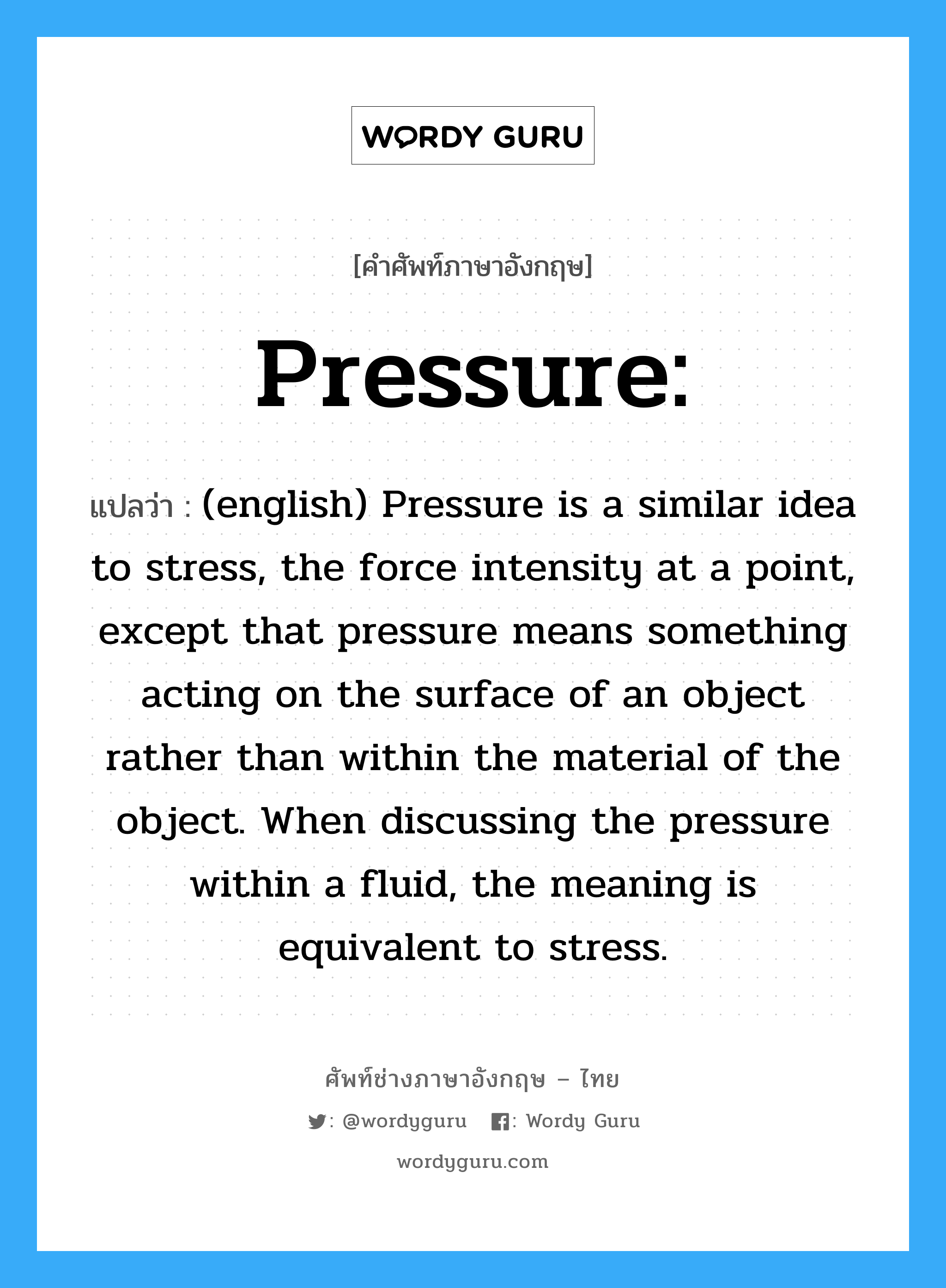 (english) Pressure is a similar idea to stress, the force intensity at a point, except that pressure means something acting on the surface of an object rather than within the material of the object. When discussing the pressure within a fluid, the meaning is equivalent to stress. ภาษาอังกฤษ?, คำศัพท์ช่างภาษาอังกฤษ - ไทย (english) Pressure is a similar idea to stress, the force intensity at a point, except that pressure means something acting on the surface of an object rather than within the material of the object. When discussing the pressure within a fluid, the meaning is equivalent to stress. คำศัพท์ภาษาอังกฤษ (english) Pressure is a similar idea to stress, the force intensity at a point, except that pressure means something acting on the surface of an object rather than within the material of the object. When discussing the pressure within a fluid, the meaning is equivalent to stress. แปลว่า Pressure: