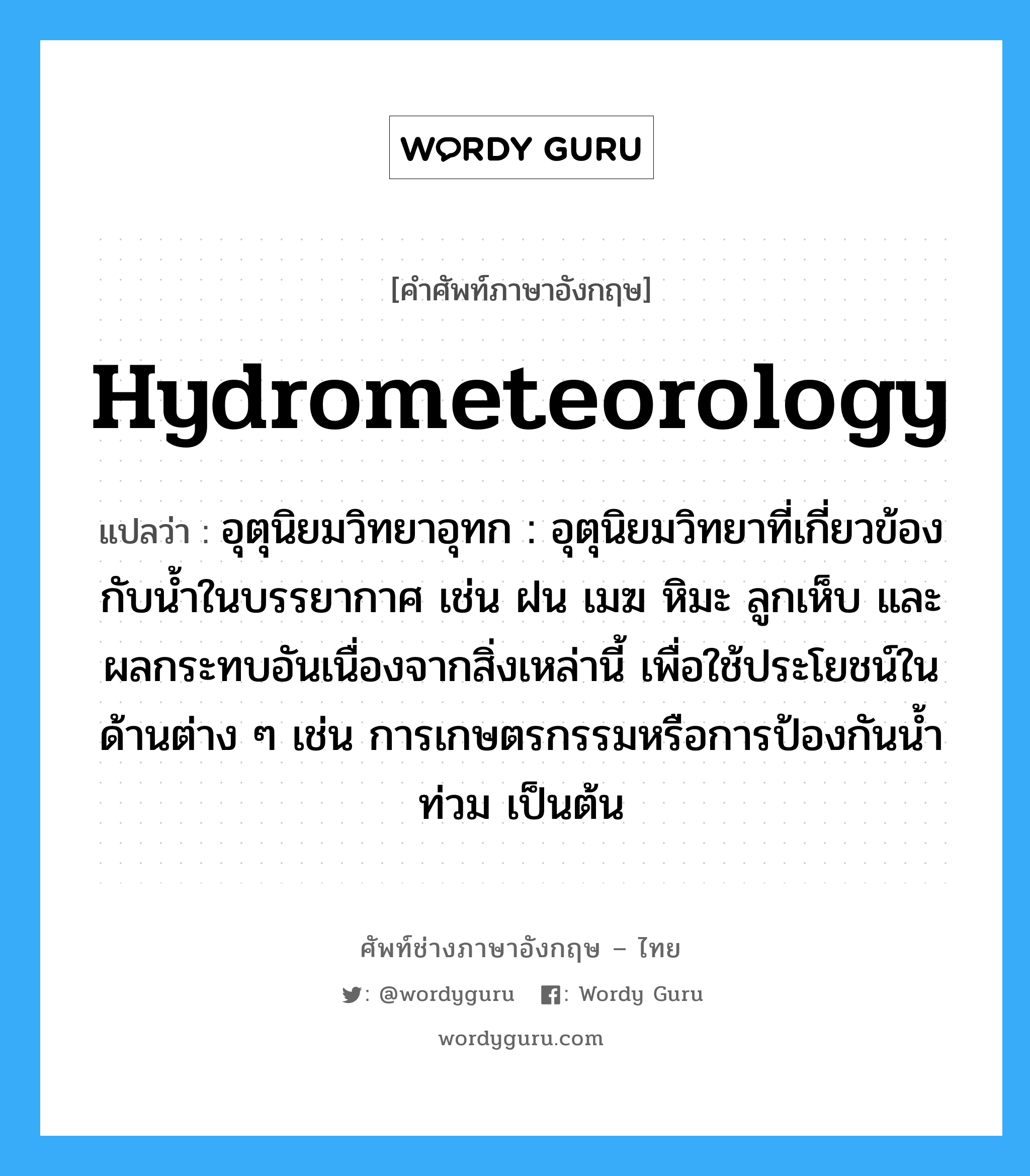 hydrometeorology แปลว่า?, คำศัพท์ช่างภาษาอังกฤษ - ไทย hydrometeorology คำศัพท์ภาษาอังกฤษ hydrometeorology แปลว่า อุตุนิยมวิทยาอุทก : อุตุนิยมวิทยาที่เกี่ยวข้องกับน้ำในบรรยากาศ เช่น ฝน เมฆ หิมะ ลูกเห็บ และผลกระทบอันเนื่องจากสิ่งเหล่านี้ เพื่อใช้ประโยชน์ในด้านต่าง ๆ เช่น การเกษตรกรรมหรือการป้องกันน้ำท่วม เป็นต้น