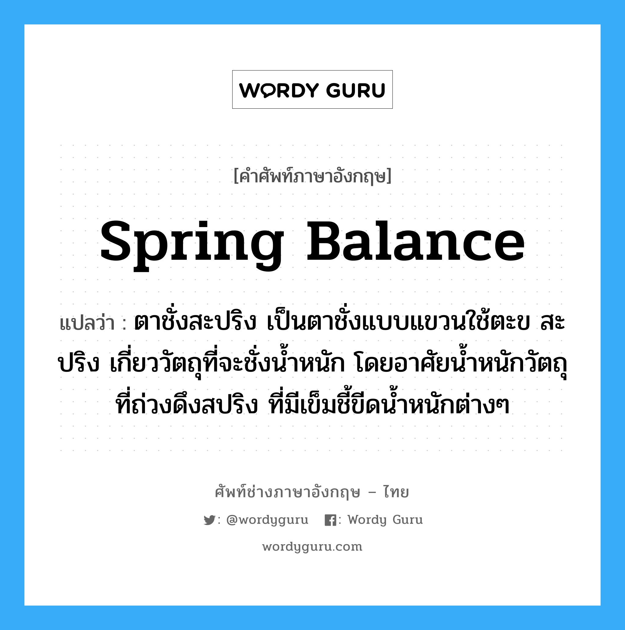 spring balance แปลว่า?, คำศัพท์ช่างภาษาอังกฤษ - ไทย spring balance คำศัพท์ภาษาอังกฤษ spring balance แปลว่า ตาชั่งสะปริง เป็นตาชั่งแบบแขวนใช้ตะข สะปริง เกี่ยววัตถุที่จะชั่งน้ำหนัก โดยอาศัยน้ำหนักวัตถุที่ถ่วงดึงสปริง ที่มีเข็มชี้ขีดน้ำหนักต่างๆ