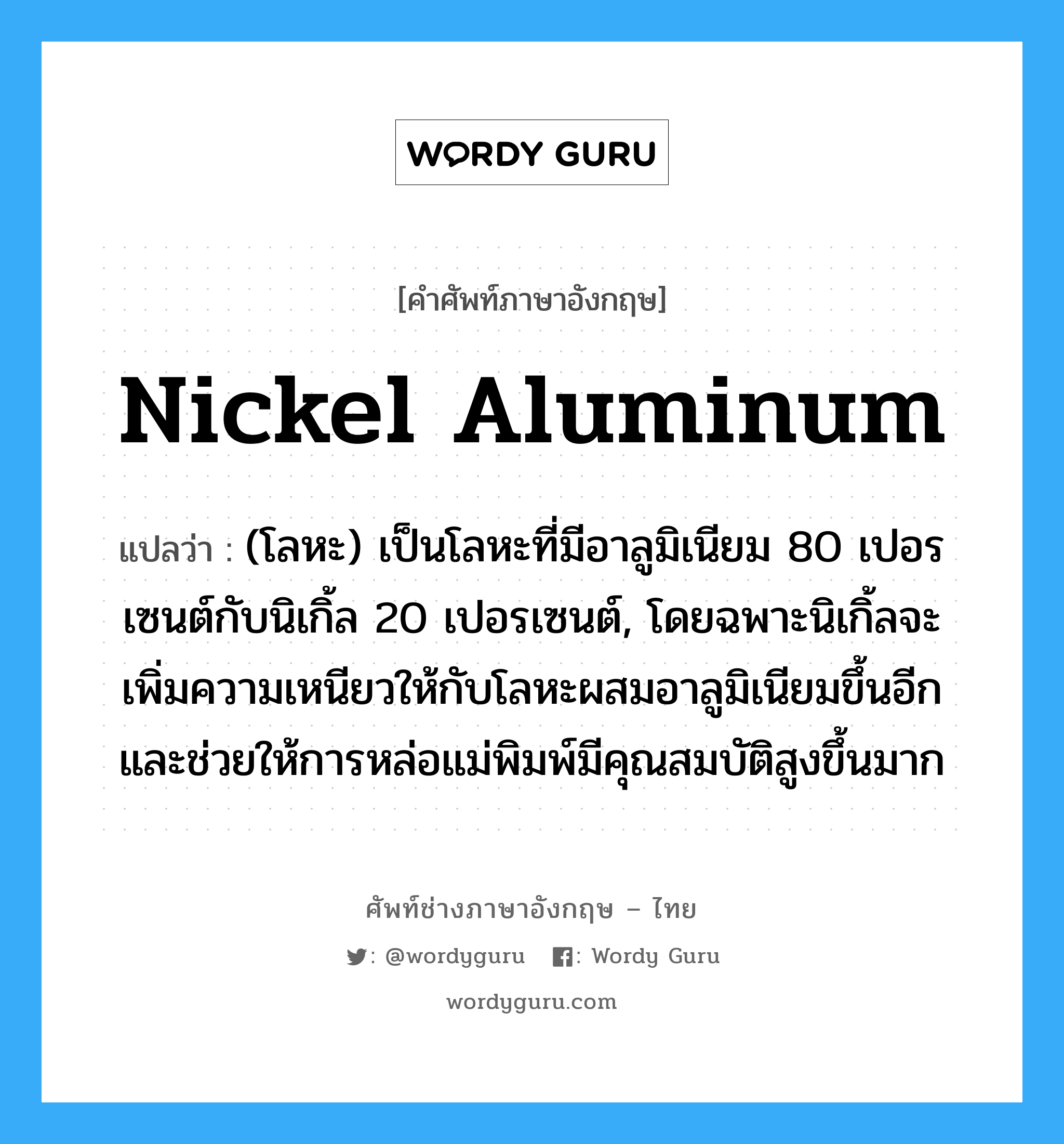 nickel aluminum แปลว่า?, คำศัพท์ช่างภาษาอังกฤษ - ไทย nickel aluminum คำศัพท์ภาษาอังกฤษ nickel aluminum แปลว่า (โลหะ) เป็นโลหะที่มีอาลูมิเนียม 80 เปอรเซนต์กับนิเกิ้ล 20 เปอรเซนต์, โดยฉพาะนิเกิ้ลจะเพิ่มความเหนียวให้กับโลหะผสมอาลูมิเนียมขึ้นอีก และช่วยให้การหล่อแม่พิมพ์มีคุณสมบัติสูงขึ้นมาก