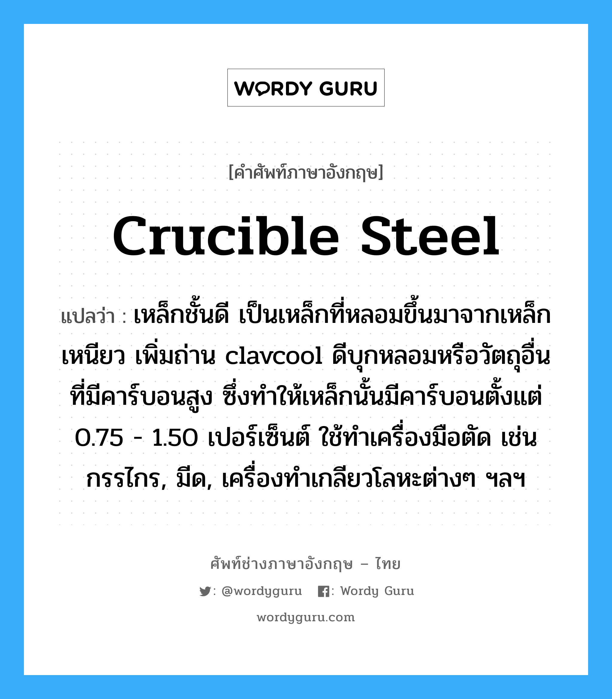crucible steel แปลว่า?, คำศัพท์ช่างภาษาอังกฤษ - ไทย crucible steel คำศัพท์ภาษาอังกฤษ crucible steel แปลว่า เหล็กชั้นดี เป็นเหล็กที่หลอมขึ้นมาจากเหล็กเหนียว เพิ่มถ่าน clavcool ดีบุกหลอมหรือวัตถุอื่นที่มีคาร์บอนสูง ซึ่งทำให้เหล็กนั้นมีคาร์บอนตั้งแต่ 0.75 - 1.50 เปอร์เซ็นต์ ใช้ทำเครื่องมือตัด เช่น กรรไกร, มีด, เครื่องทำเกลียวโลหะต่างๆ ฯลฯ
