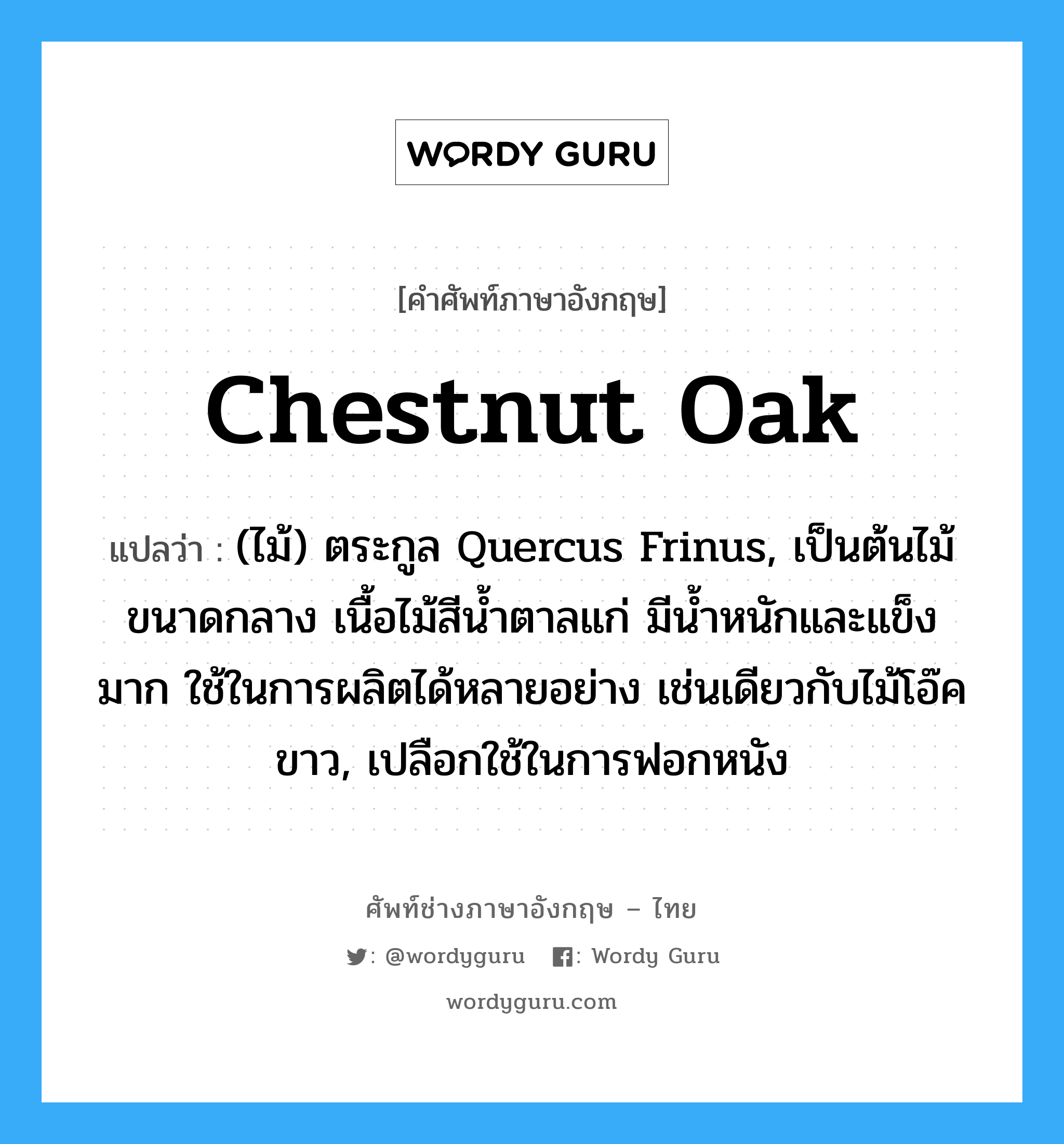 chestnut oak แปลว่า?, คำศัพท์ช่างภาษาอังกฤษ - ไทย chestnut oak คำศัพท์ภาษาอังกฤษ chestnut oak แปลว่า (ไม้) ตระกูล Quercus Frinus, เป็นต้นไม้ขนาดกลาง เนื้อไม้สีน้ำตาลแก่ มีน้ำหนักและแข็งมาก ใช้ในการผลิตได้หลายอย่าง เช่นเดียวกับไม้โอ๊คขาว, เปลือกใช้ในการฟอกหนัง