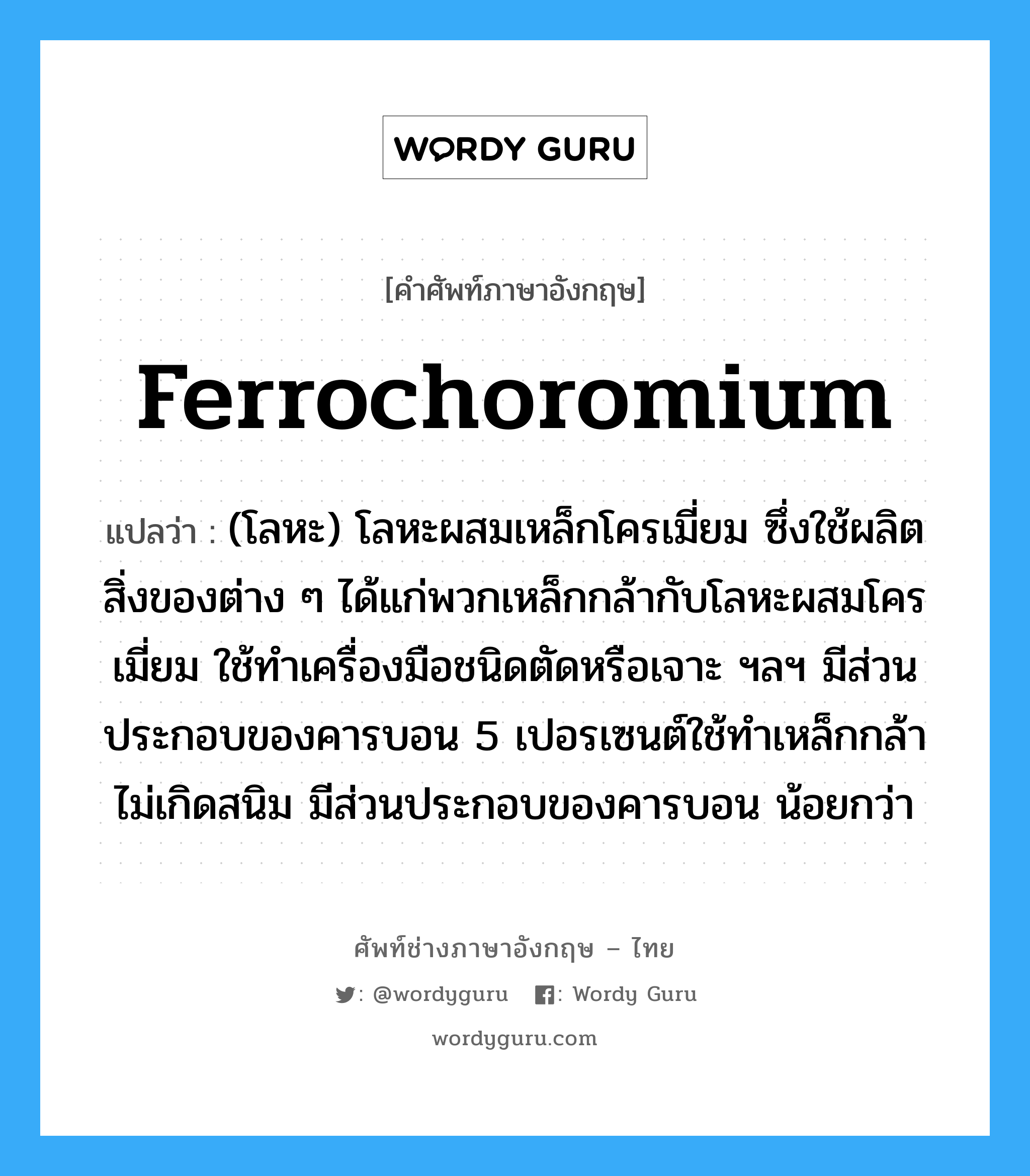 ferrochoromium แปลว่า?, คำศัพท์ช่างภาษาอังกฤษ - ไทย ferrochoromium คำศัพท์ภาษาอังกฤษ ferrochoromium แปลว่า (โลหะ) โลหะผสมเหล็กโครเมี่ยม ซึ่งใช้ผลิตสิ่งของต่าง ๆ ได้แก่พวกเหล็กกล้ากับโลหะผสมโครเมี่ยม ใช้ทำเครื่องมือชนิดตัดหรือเจาะ ฯลฯ มีส่วนประกอบของคารบอน 5 เปอรเซนต์ใช้ทำเหล็กกล้าไม่เกิดสนิม มีส่วนประกอบของคารบอน น้อยกว่า