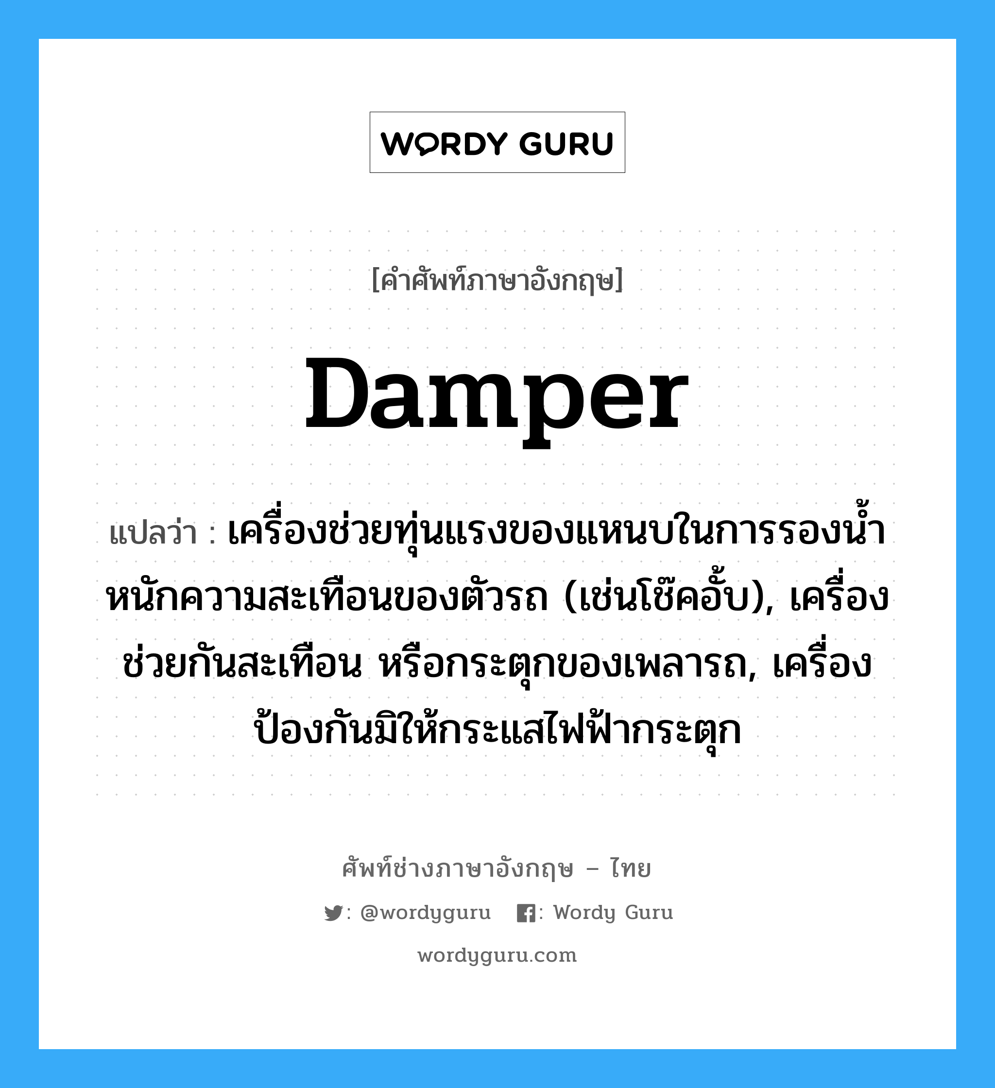 damper แปลว่า?, คำศัพท์ช่างภาษาอังกฤษ - ไทย damper คำศัพท์ภาษาอังกฤษ damper แปลว่า เครื่องช่วยทุ่นแรงของแหนบในการรองน้ำหนักความสะเทือนของตัวรถ (เช่นโช๊คอั้บ), เครื่องช่วยกันสะเทือน หรือกระตุกของเพลารถ, เครื่องป้องกันมิให้กระแสไฟฟ้ากระตุก
