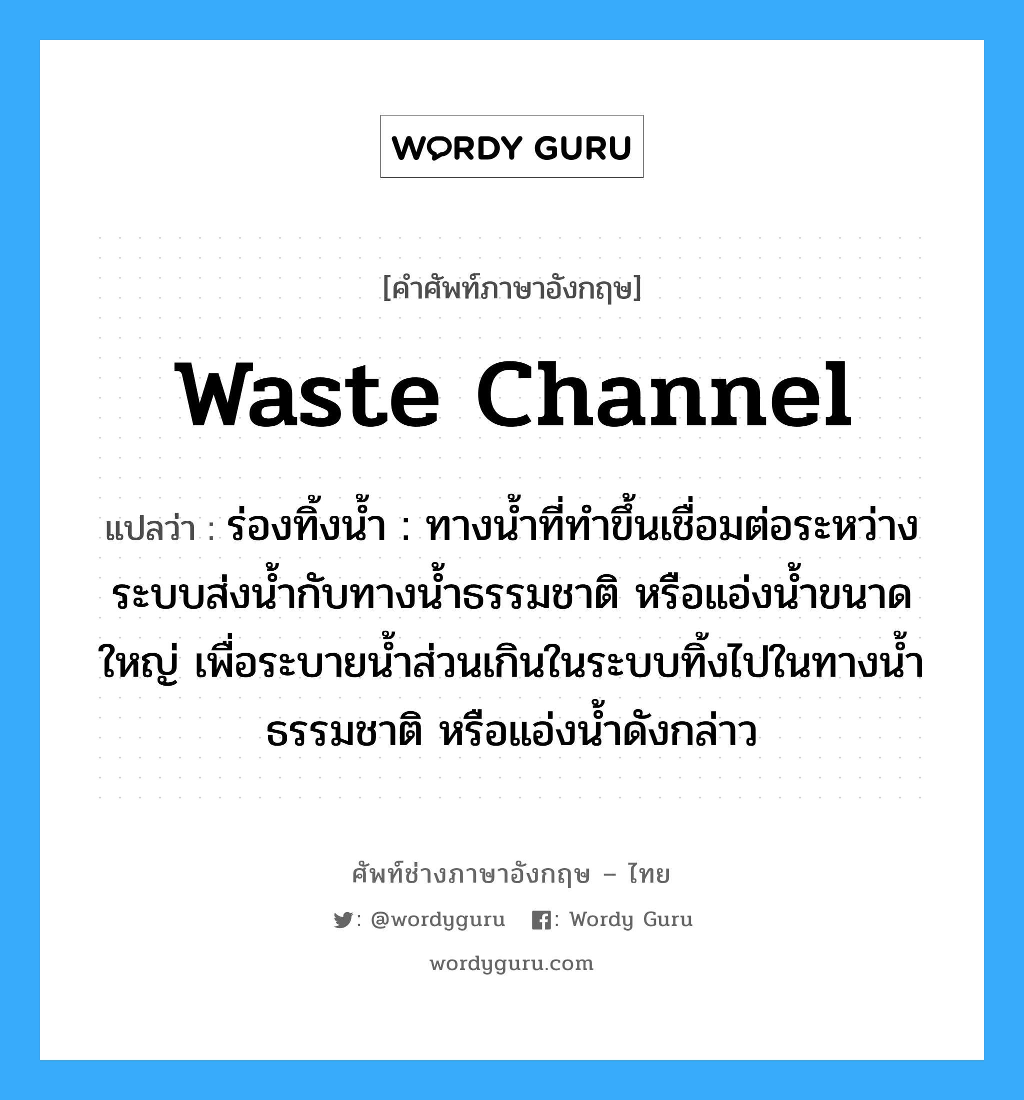 waste channel แปลว่า?, คำศัพท์ช่างภาษาอังกฤษ - ไทย waste channel คำศัพท์ภาษาอังกฤษ waste channel แปลว่า ร่องทิ้งน้ำ : ทางน้ำที่ทำขึ้นเชื่อมต่อระหว่างระบบส่งน้ำกับทางน้ำธรรมชาติ หรือแอ่งน้ำขนาดใหญ่ เพื่อระบายน้ำส่วนเกินในระบบทิ้งไปในทางน้ำธรรมชาติ หรือแอ่งน้ำดังกล่าว