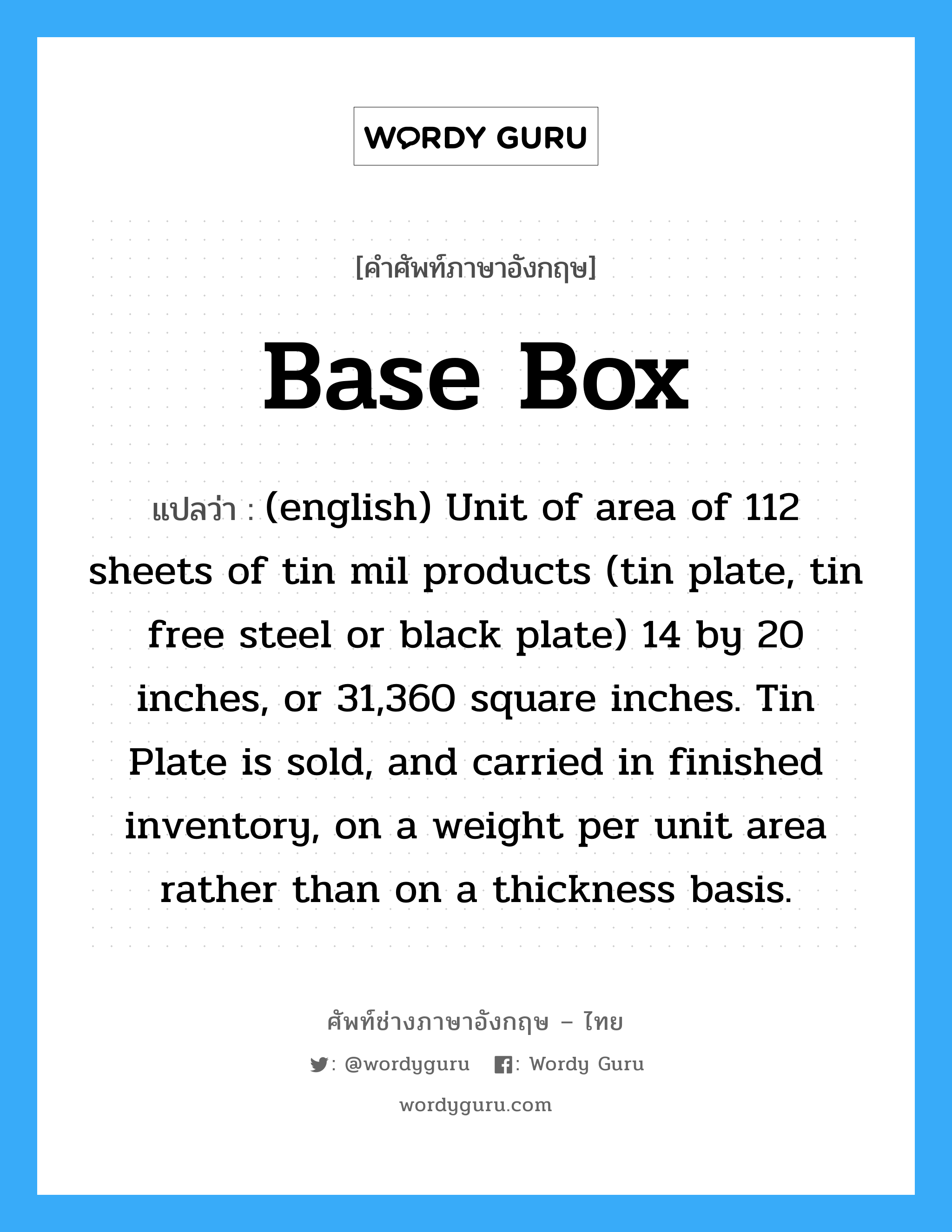 (english) Unit of area of 112 sheets of tin mil products (tin plate, tin free steel or black plate) 14 by 20 inches, or 31,360 square inches. Tin Plate is sold, and carried in finished inventory, on a weight per unit area rather than on a thickness basis. ภาษาอังกฤษ?, คำศัพท์ช่างภาษาอังกฤษ - ไทย (english) Unit of area of 112 sheets of tin mil products (tin plate, tin free steel or black plate) 14 by 20 inches, or 31,360 square inches. Tin Plate is sold, and carried in finished inventory, on a weight per unit area rather than on a thickness basis. คำศัพท์ภาษาอังกฤษ (english) Unit of area of 112 sheets of tin mil products (tin plate, tin free steel or black plate) 14 by 20 inches, or 31,360 square inches. Tin Plate is sold, and carried in finished inventory, on a weight per unit area rather than on a thickness basis. แปลว่า Base Box