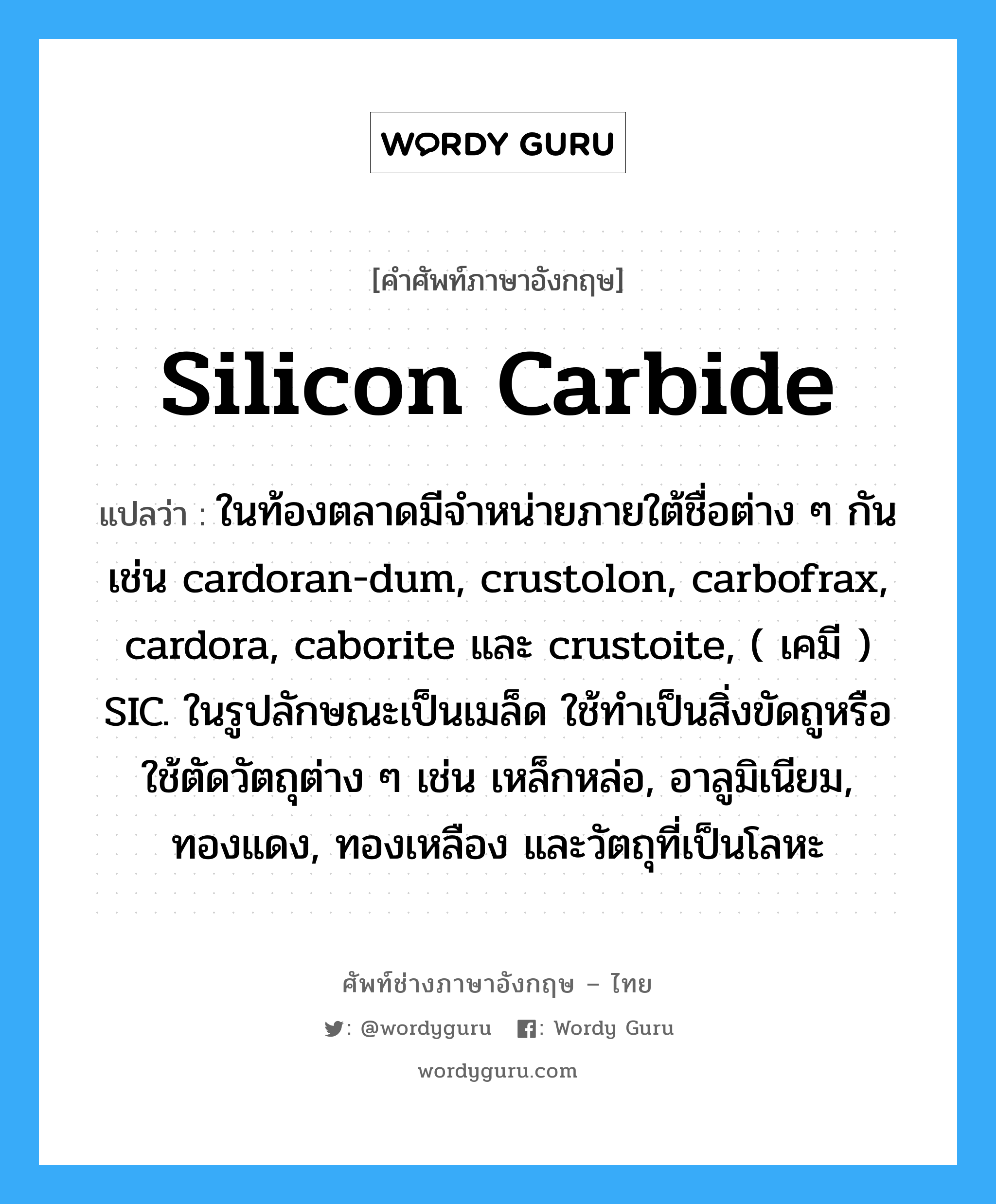 silicon carbide แปลว่า?, คำศัพท์ช่างภาษาอังกฤษ - ไทย silicon carbide คำศัพท์ภาษาอังกฤษ silicon carbide แปลว่า ในท้องตลาดมีจำหน่ายภายใต้ชื่อต่าง ๆ กันเช่น cardoran-dum, crustolon, carbofrax, cardora, caborite และ crustoite, ( เคมี ) SIC. ในรูปลักษณะเป็นเมล็ด ใช้ทำเป็นสิ่งขัดถูหรือใช้ตัดวัตถุต่าง ๆ เช่น เหล็กหล่อ, อาลูมิเนียม, ทองแดง, ทองเหลือง และวัตถุที่เป็นโลหะ