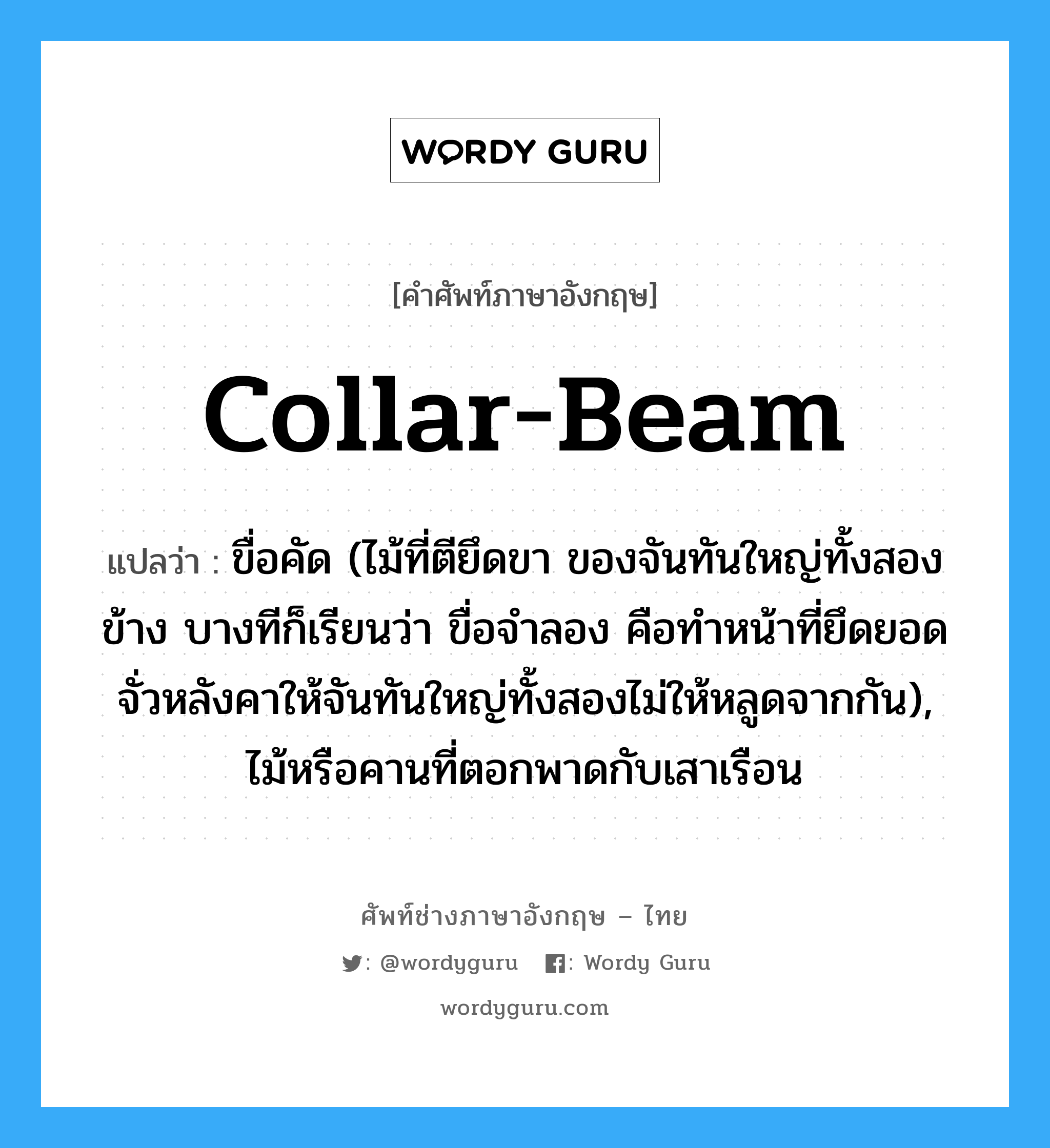 collar-beam แปลว่า?, คำศัพท์ช่างภาษาอังกฤษ - ไทย collar-beam คำศัพท์ภาษาอังกฤษ collar-beam แปลว่า ขื่อคัด (ไม้ที่ตียึดขา ของจันทันใหญ่ทั้งสองข้าง บางทีก็เรียนว่า ขื่อจำลอง คือทำหน้าที่ยึดยอดจั่วหลังคาให้จันทันใหญ่ทั้งสองไม่ให้หลูดจากกัน), ไม้หรือคานที่ตอกพาดกับเสาเรือน