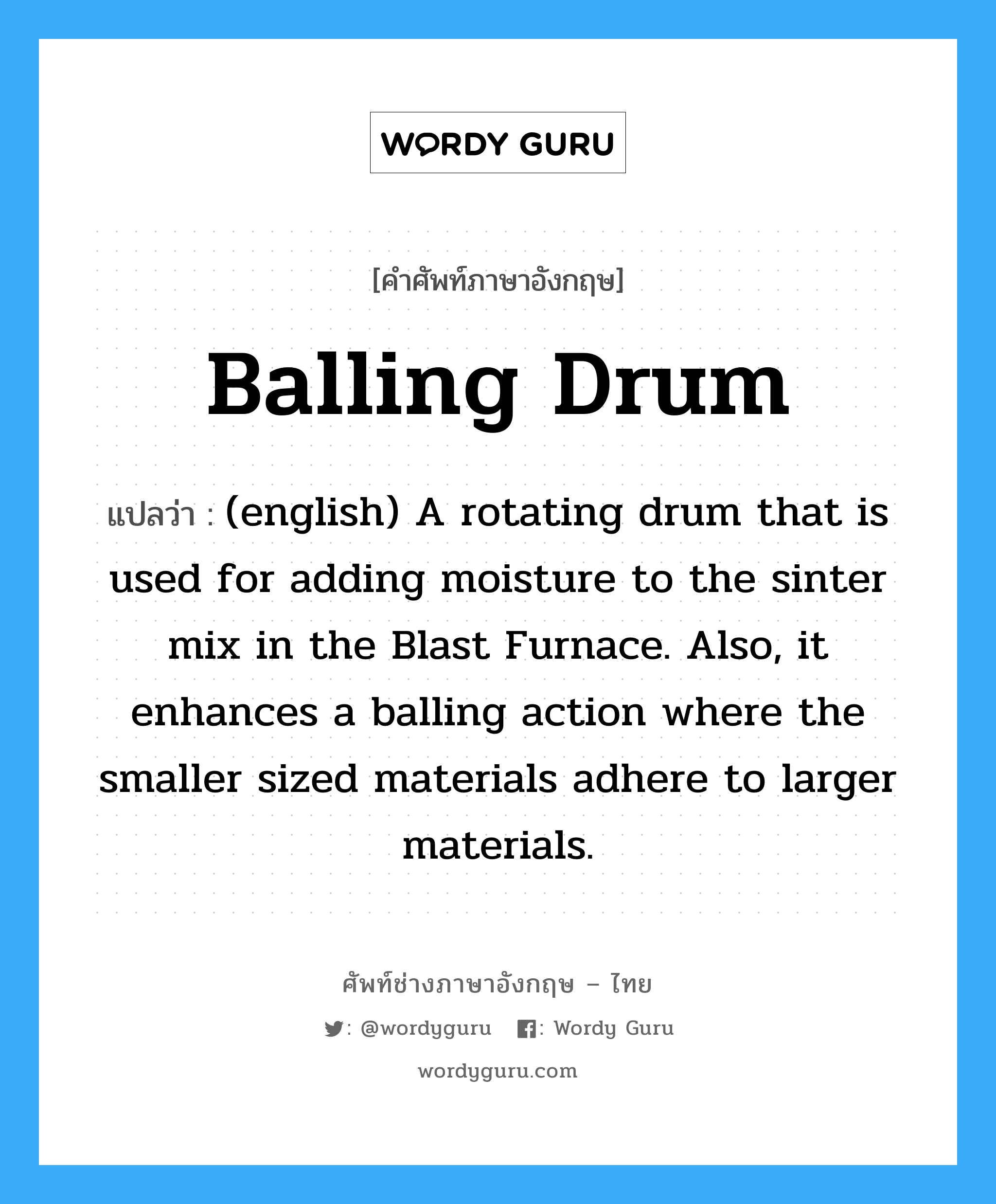 Balling Drum แปลว่า?, คำศัพท์ช่างภาษาอังกฤษ - ไทย Balling Drum คำศัพท์ภาษาอังกฤษ Balling Drum แปลว่า (english) A rotating drum that is used for adding moisture to the sinter mix in the Blast Furnace. Also, it enhances a balling action where the smaller sized materials adhere to larger materials.