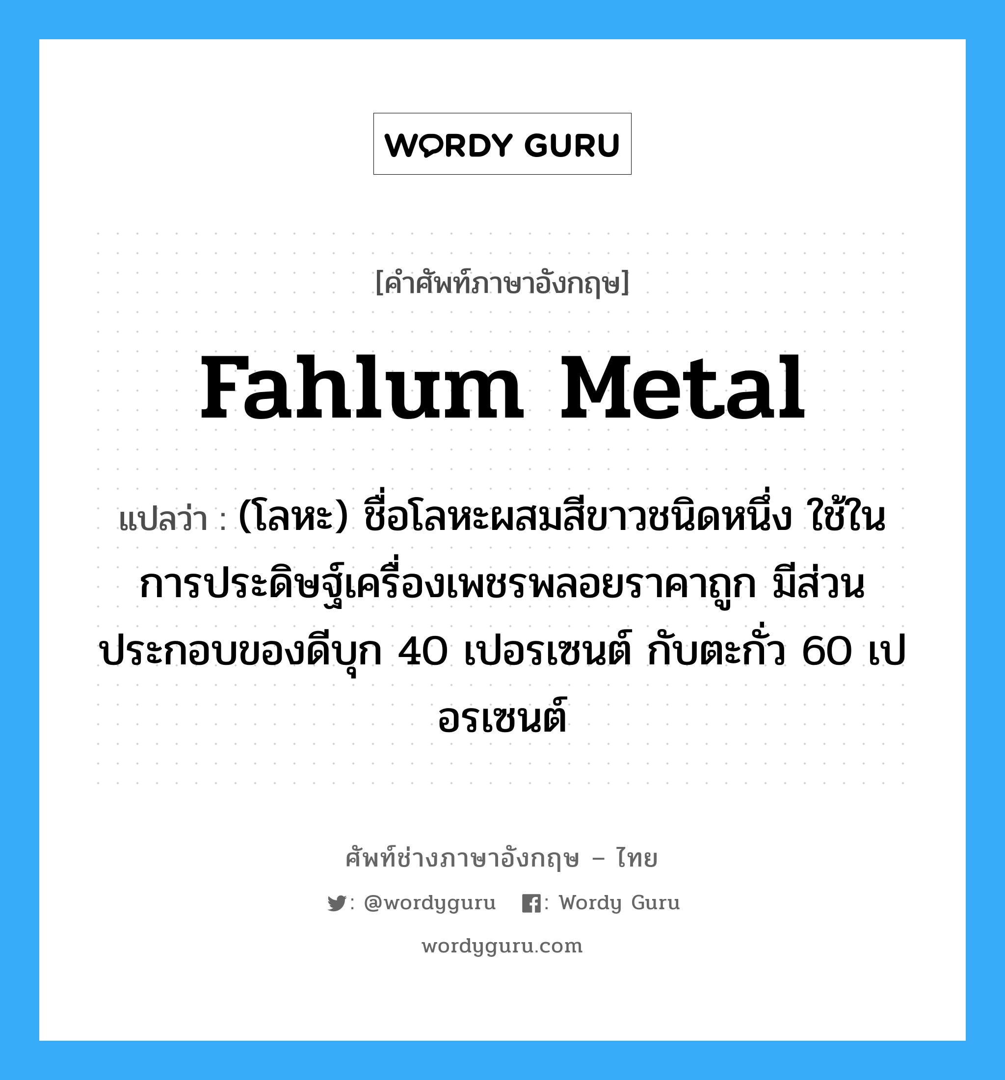 fahlum metal แปลว่า?, คำศัพท์ช่างภาษาอังกฤษ - ไทย fahlum metal คำศัพท์ภาษาอังกฤษ fahlum metal แปลว่า (โลหะ) ชื่อโลหะผสมสีขาวชนิดหนึ่ง ใช้ในการประดิษฐ์เครื่องเพชรพลอยราคาถูก มีส่วนประกอบของดีบุก 40 เปอรเซนต์ กับตะกั่ว 60 เปอรเซนต์