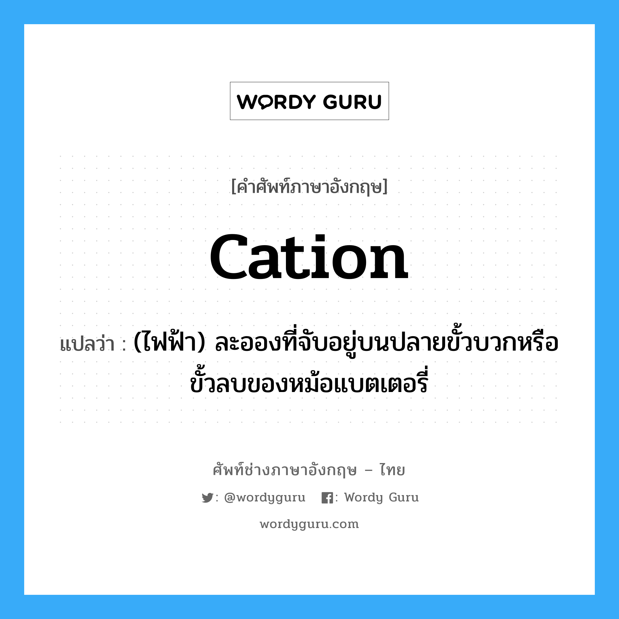 cation แปลว่า?, คำศัพท์ช่างภาษาอังกฤษ - ไทย cation คำศัพท์ภาษาอังกฤษ cation แปลว่า (ไฟฟ้า) ละอองที่จับอยู่บนปลายขั้วบวกหรือขั้วลบของหม้อแบตเตอรี่
