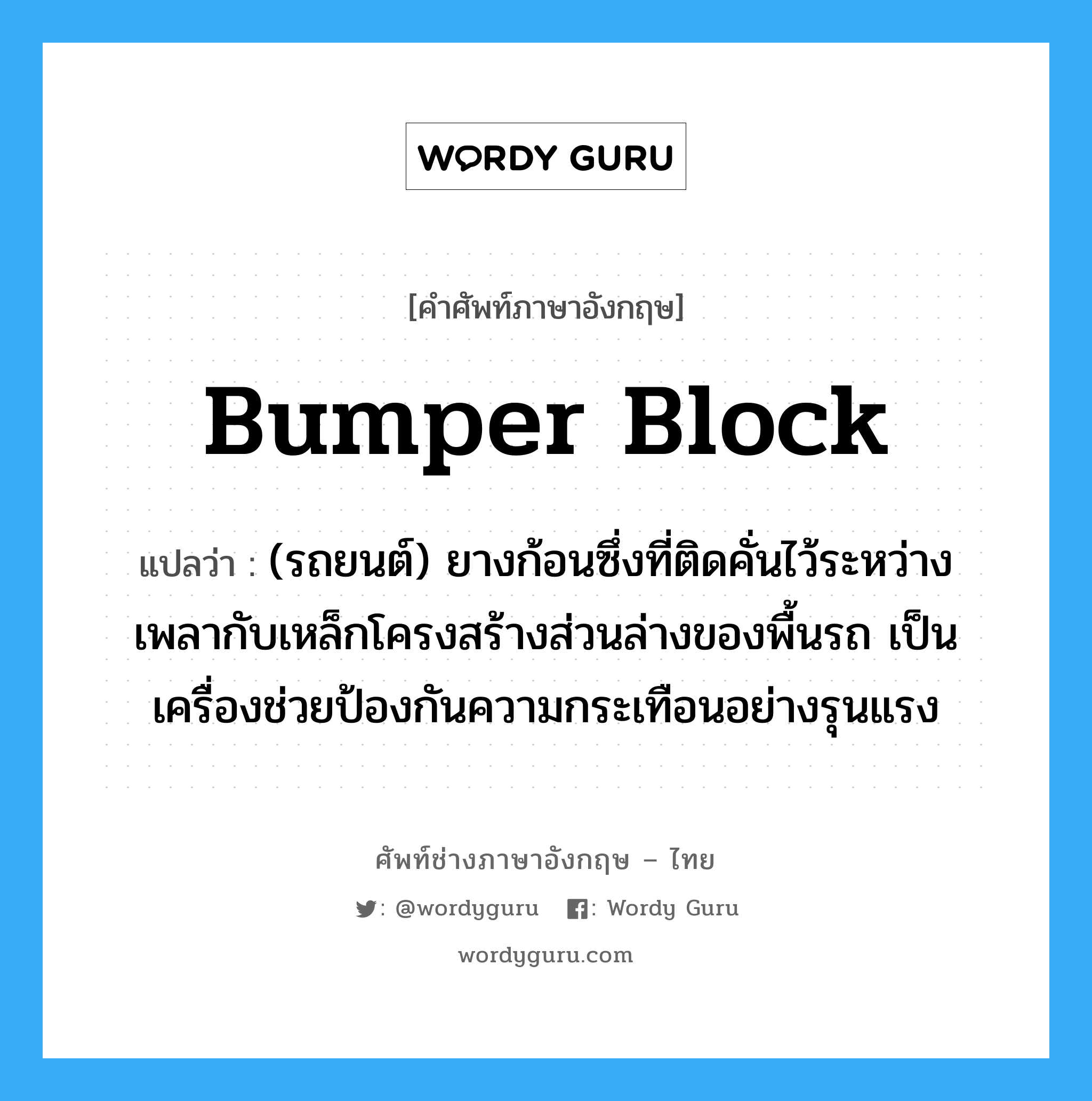 bumper block แปลว่า?, คำศัพท์ช่างภาษาอังกฤษ - ไทย bumper block คำศัพท์ภาษาอังกฤษ bumper block แปลว่า (รถยนต์) ยางก้อนซึ่งที่ติดคั่นไว้ระหว่างเพลากับเหล็กโครงสร้างส่วนล่างของพื้นรถ เป็นเครื่องช่วยป้องกันความกระเทือนอย่างรุนแรง
