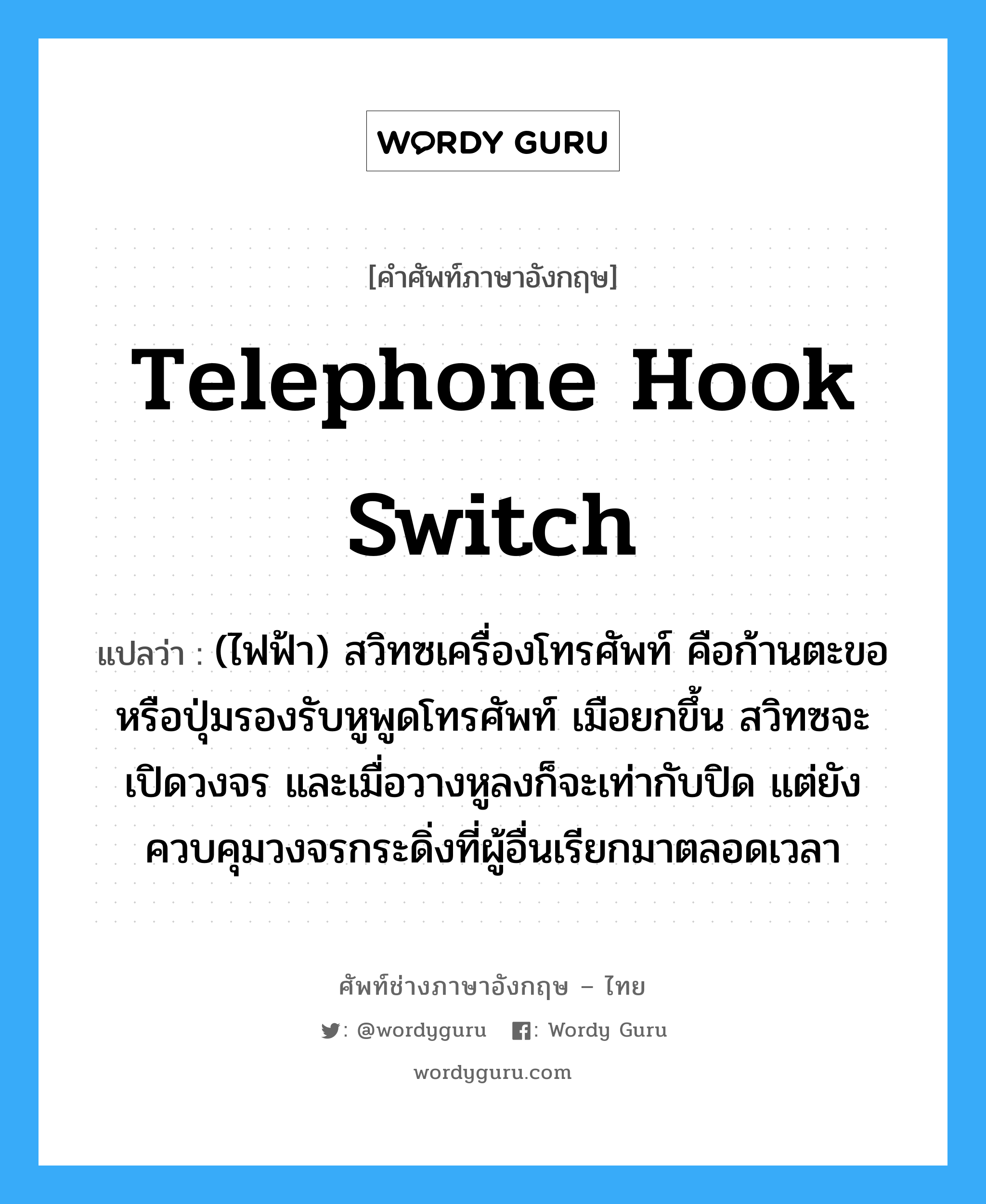 telephone hook switch แปลว่า?, คำศัพท์ช่างภาษาอังกฤษ - ไทย telephone hook switch คำศัพท์ภาษาอังกฤษ telephone hook switch แปลว่า (ไฟฟ้า) สวิทซเครื่องโทรศัพท์ คือก้านตะขอหรือปุ่มรองรับหูพูดโทรศัพท์ เมือยกขึ้น สวิทซจะเปิดวงจร และเมื่อวางหูลงก็จะเท่ากับปิด แต่ยังควบคุมวงจรกระดิ่งที่ผู้อื่นเรียกมาตลอดเวลา