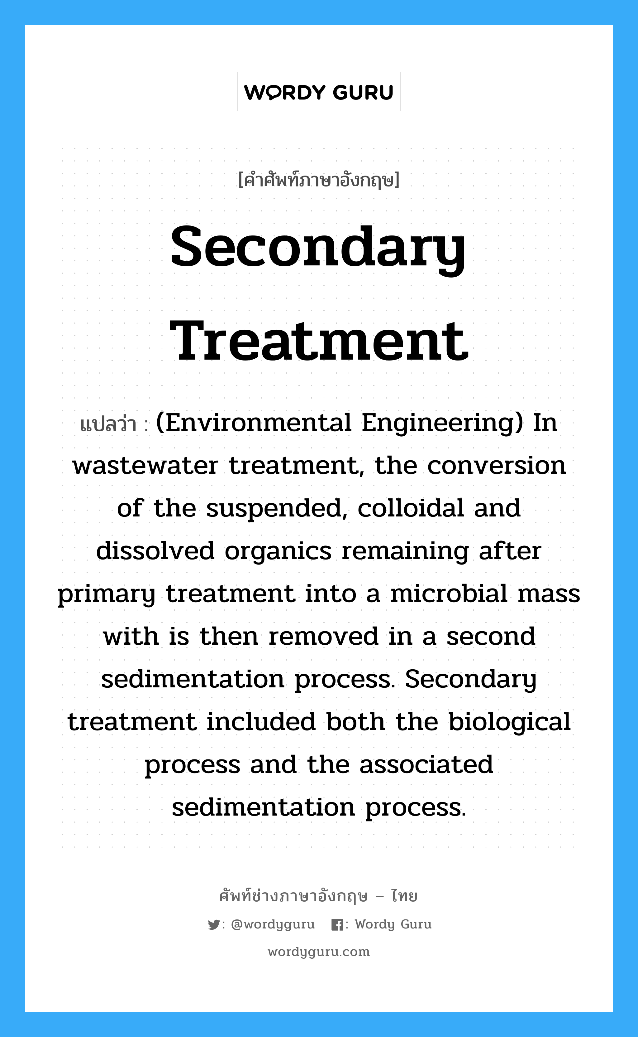 Secondary treatment แปลว่า?, คำศัพท์ช่างภาษาอังกฤษ - ไทย Secondary treatment คำศัพท์ภาษาอังกฤษ Secondary treatment แปลว่า (Environmental Engineering) In wastewater treatment, the conversion of the suspended, colloidal and dissolved organics remaining after primary treatment into a microbial mass with is then removed in a second sedimentation process. Secondary treatment included both the biological process and the associated sedimentation process.