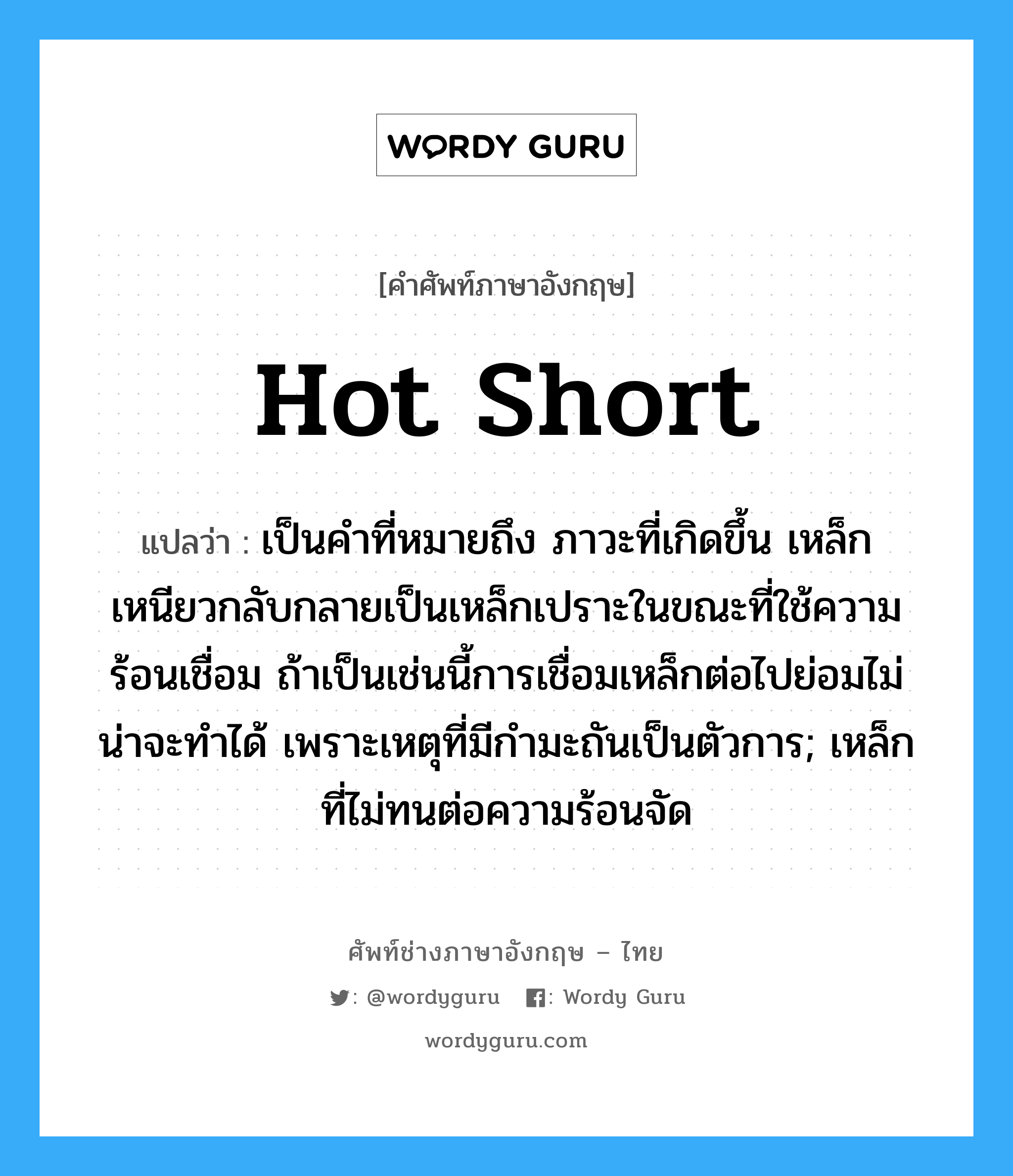 hot short แปลว่า?, คำศัพท์ช่างภาษาอังกฤษ - ไทย hot short คำศัพท์ภาษาอังกฤษ hot short แปลว่า เป็นคำที่หมายถึง ภาวะที่เกิดขึ้น เหล็กเหนียวกลับกลายเป็นเหล็กเปราะในขณะที่ใช้ความร้อนเชื่อม ถ้าเป็นเช่นนี้การเชื่อมเหล็กต่อไปย่อมไม่น่าจะทำได้ เพราะเหตุที่มีกำมะถันเป็นตัวการ; เหล็กที่ไม่ทนต่อความร้อนจัด
