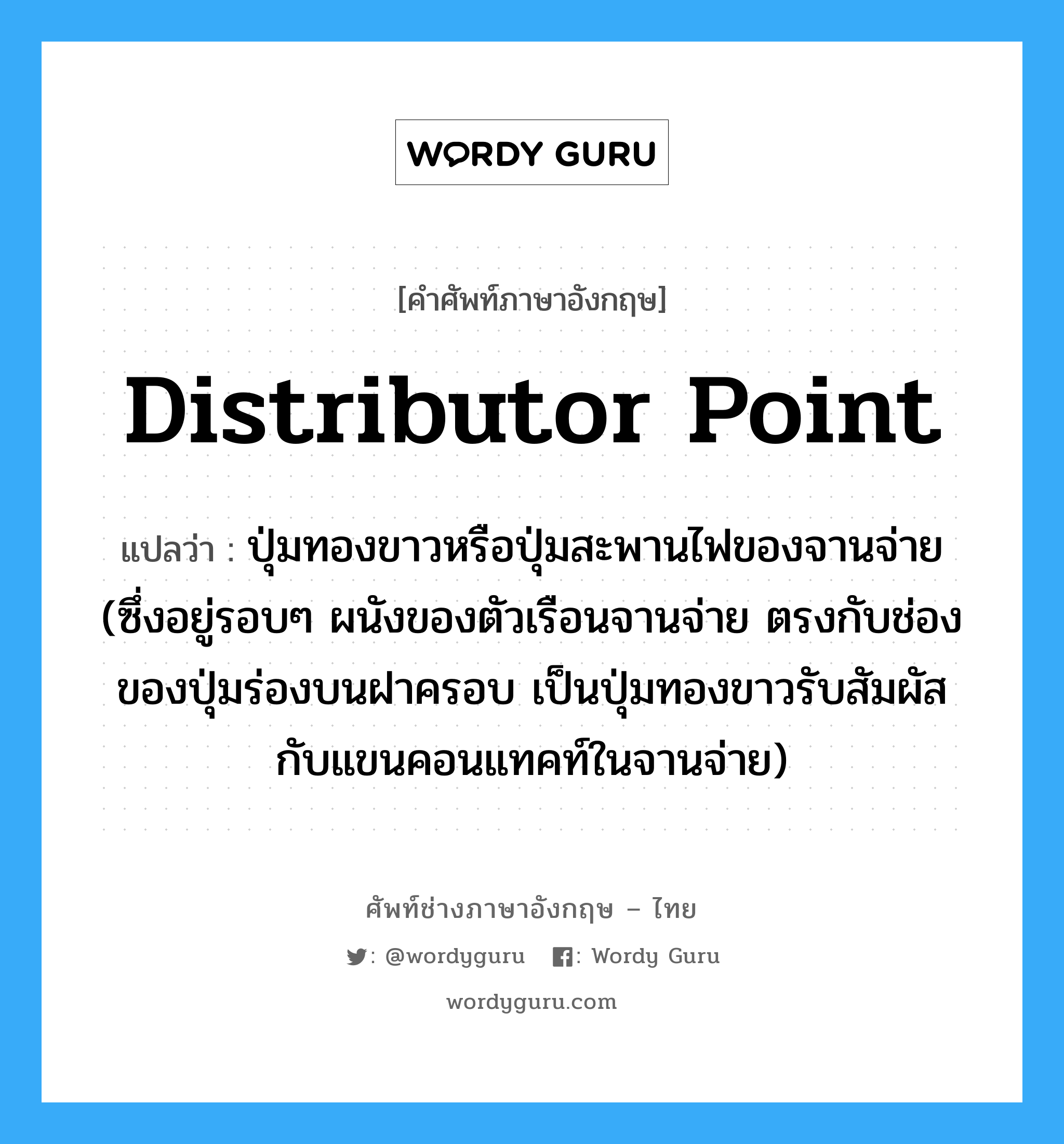distributor point แปลว่า?, คำศัพท์ช่างภาษาอังกฤษ - ไทย distributor point คำศัพท์ภาษาอังกฤษ distributor point แปลว่า ปุ่มทองขาวหรือปุ่มสะพานไฟของจานจ่าย (ซึ่งอยู่รอบๆ ผนังของตัวเรือนจานจ่าย ตรงกับช่องของปุ่มร่องบนฝาครอบ เป็นปุ่มทองขาวรับสัมผัสกับแขนคอนแทคท์ในจานจ่าย)